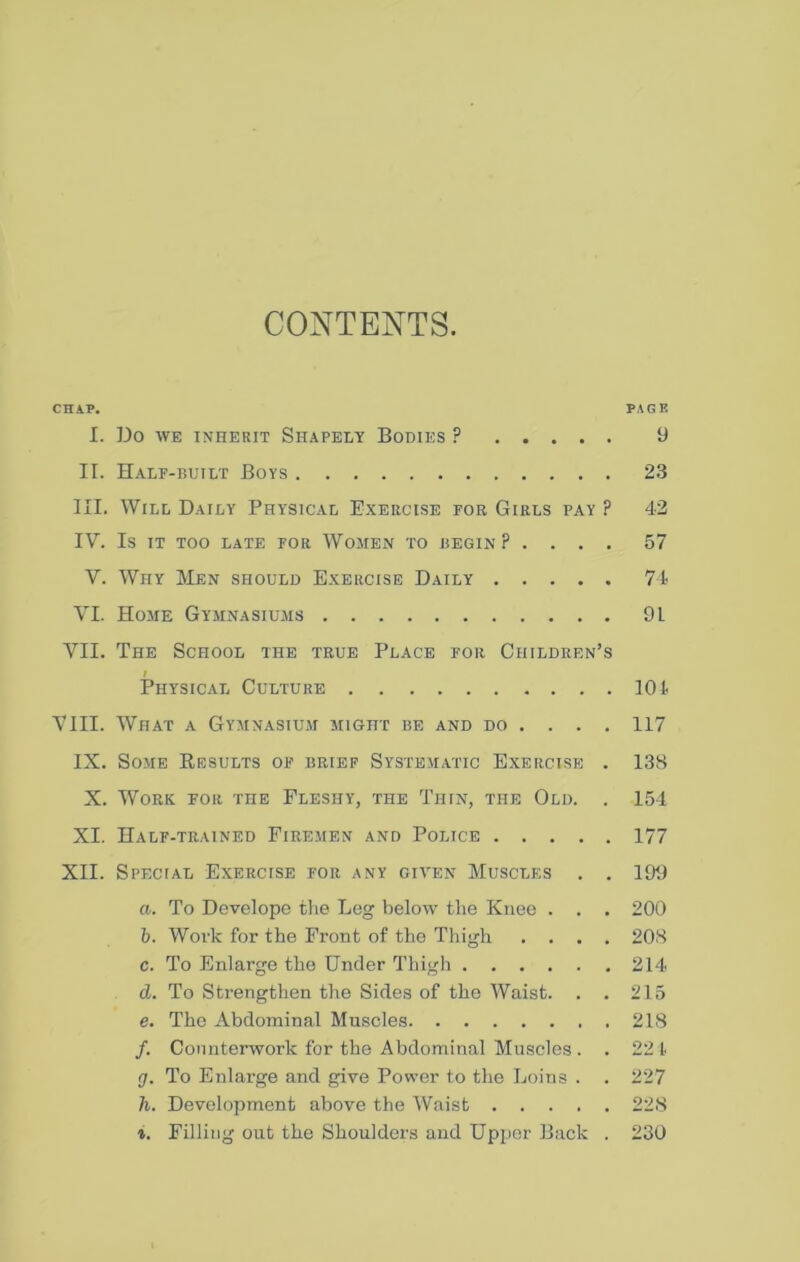 CONTENTS. CHAP. PAGE I. Do WE ixnERiT Shapely Bodies ? 9 II. Half-built Boys 23 III. Will Daily Physical Exercise foe Girls pay ? 42 IV. Is IT TOO LATE FOR WoMEN TO BEGIN? .... 57 V. Why IMen should Exercise Daily 71 VI. Home Gymnasiums 91 VII. The School the true Place for Children’s I Physical Culture 101 VIII. What a Gymnasium might be and do ... . 117 IX. Some Eesults of brief Systematic Exercise . 138 X. Work for the Fleshy, the Thin, the Old. . 154 XI. Half-trained Firemen and Police 177 XII. Special Exercise for any given Muscles . . 199 a. To Develope tlie Leg below the Knee . . . 200 b. Work for the Front of the Thigh .... 208 c. To Enlarge the Under Thigh 214 d. To Strengthen the Sides of the Waist. . . 215 e. The Abdominal Muscles 218 /. Counterwork for the Abdominal Muscles . . 221 g. To Enlarge and give Power to the Loins . . 227 h. Development above the “Waist 228