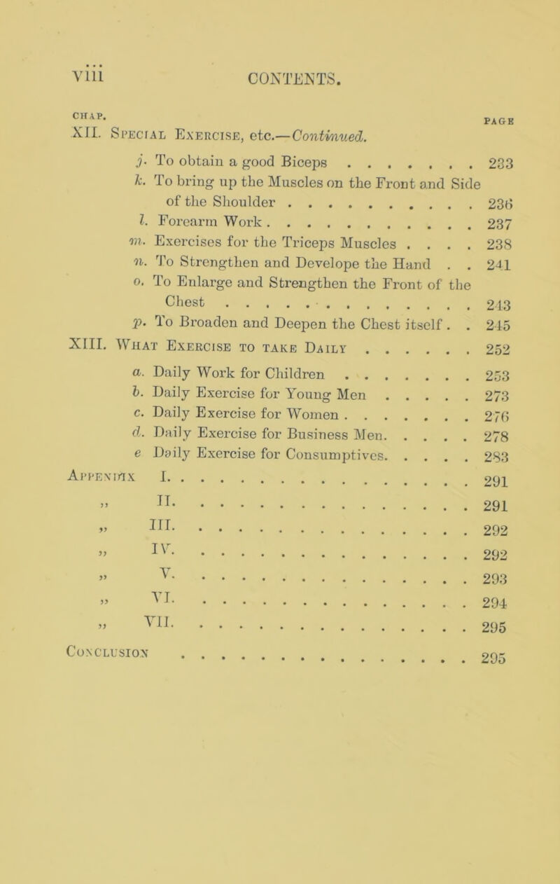 CHAP. Xfl. Si'EciAL Exercise, etc.—Continued. PAGE j. To obtain a good Biceps 233 k. To bring up the Muscles on the Front and Side of the Shoulder 23b l. Forearm Work 237 on. Exercises for the Triceps Muscles .... 238 01. To Strengthen and Develope the Hand . . 241 0. To Enlarge and Strengthen the Front of the Chest 213 p. To Broaden and Deepen the Chest itself . . 215 XIII. What Exercise to take Daily 252 a. Daily Work for Children . . . b. Daily Exercise for Young Men c. Daily Exercise for Women . . . d. Daily Exercise for Business Men. e Daily Exercise for Consirmptives. Ari-Exinx I „ IT „ III » IV » V » VI „ VII 253 273 27(i 278 283 291 291 292 292 293 294 295 CONCLUSIOX 295