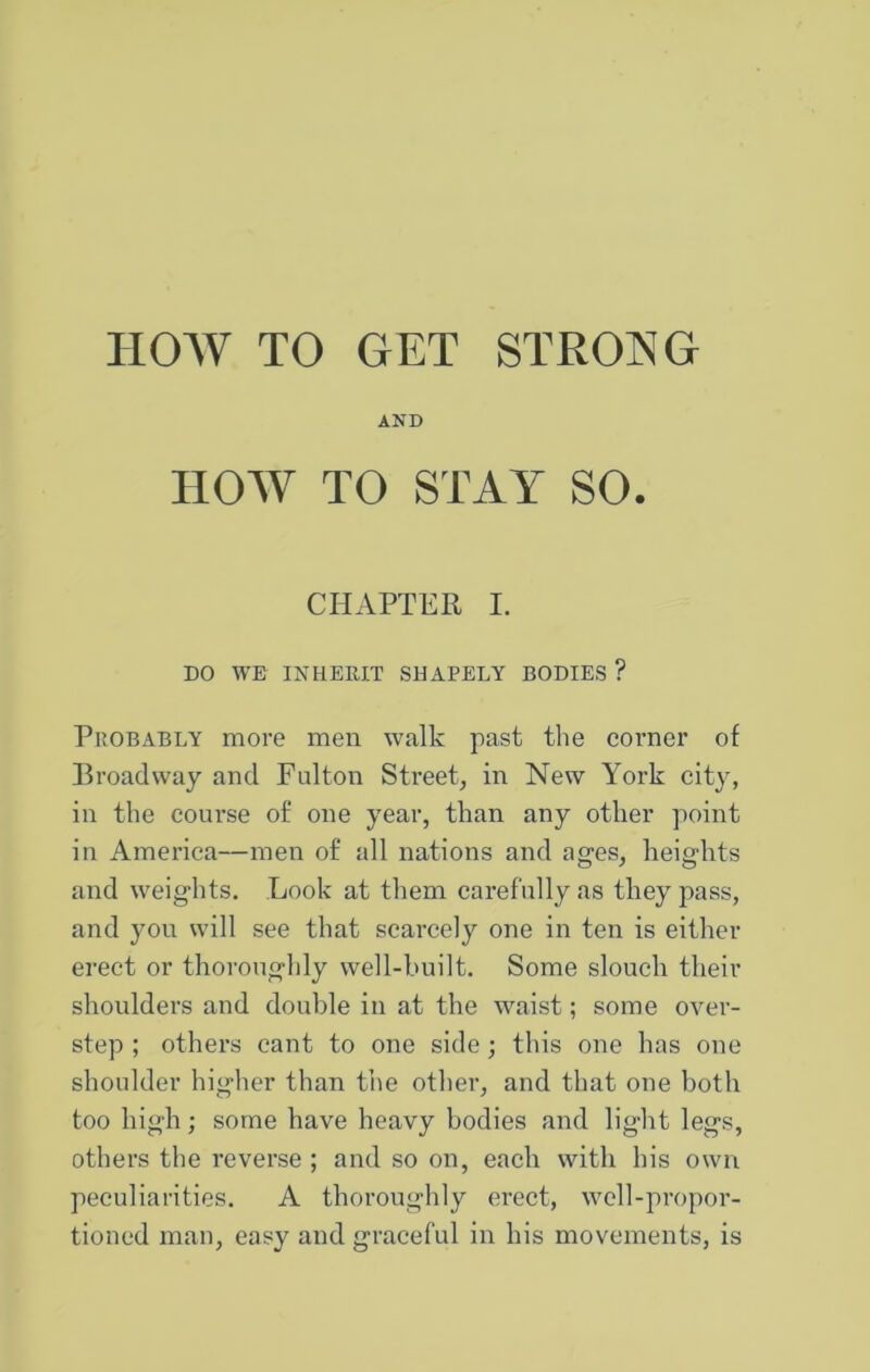 HOW TO GET STRONG AND HOW TO STAY SO. CHAPTER I. DO WE INHERIT SHAPELY BODIES ? Probably more men walk past the corner of Broadway and Fulton Street^ in New York city, in the course of one year, than any other point in America—men of all nations and ages, heights and weights. Look at them carefully as they pass, and you will see that scarcely one in ten is either erect or thoroughly well-built. Some slouch their shoulders and double in at the waist; some over- step ; others cant to one side; this one has one shoulder higher than the other, and that one both too high; some have heavy bodies and light legs, others the reverse ; and so on, each with his own peculiarities. A thoroughly erect, well-propor- tioned man, easy and graceful in his movements, is