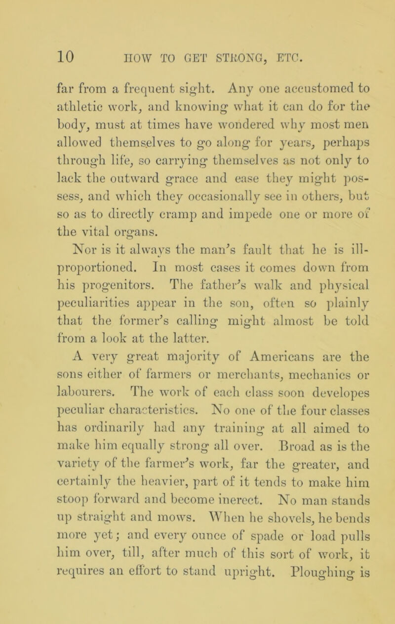 far from a frequent sight. Any one aceustomed to athletic work, and knowing what it can do for the body, must at times have wondered why most men allowed themselves to go along for years, perhaps through life, so cariying themselves as not only to lack the outward grace and ease they might pos- sess, and which they occasionally see in others, but so as to directly cramp and impede one or more of the vital organs. Kor is it always the man'’s fault that he is ill- proportioned. In most cases it comes down from his progenitors. The father^s walk and ph3^sieal peculiarities appear in the son, often so plainly that the former^s calling might almost be told from a look at the latter. A very great majority of Americans are the sons either of farmers or merchants, mechanics or labourers. The work of each class soon developes peculiar characteristics. No one of the four classes has ordinarily had an}^ training at all aimed to make him equally strong all over. Broad as is the variety of the formei-’s work, far the greater, and certainly the heavier, part of it tends to make him stoop forward and become inerect. No man stands up straight and mows. When he shovels, he bends more yet; and every ounce of spade or load pulls him over, till, after much of this sort of work, it requires an effort to stand upright. Ploughing is
