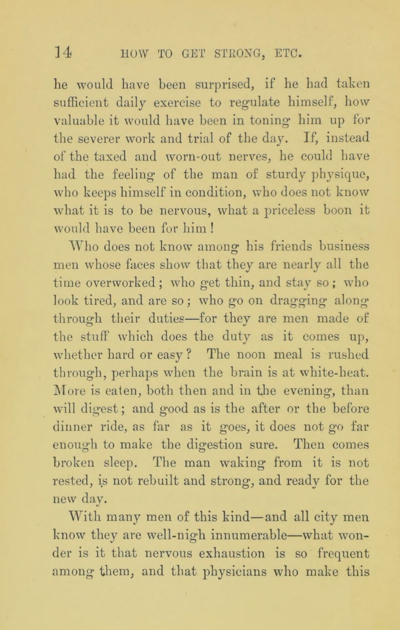 he would have been surprised, if he had tahen sufficient daily exercise to regulate himself, how valuable it would have been in toning him up for the severer work and trial of the day. If, instead of the taxed and worn-out nerves, he could have had the feeling of the man of sturdy physique, who keeps himself in condition, who does not know what it is to be nervous, what a priceless boon it would have been for him ! AVho does not know among his friends business men whose faces show that they are nearly all the time overworked ; who get thin, and stay so ; who look tired, and are so; who go on dragging along through their duties—for they are men made of the stuff which does the duty as it comes up, whether hard or easy ? The noon meal is rushed through, perhaps when the brain is at white-heat. More is eaten, both then and in tlie evening, than will digest; and good as is the after or the before dinner ride, as far as it goes, it does not go far enough to make the digestion sure. Then comes broken sleep. The man waking from it is not rested, is not rebuilt and strong, and ready for the new day. With many men of this kind—and all city men know they are well-nigh innumerable—what won- der is it that nervous exhaustion is so frequent among them, and that physicians who make this