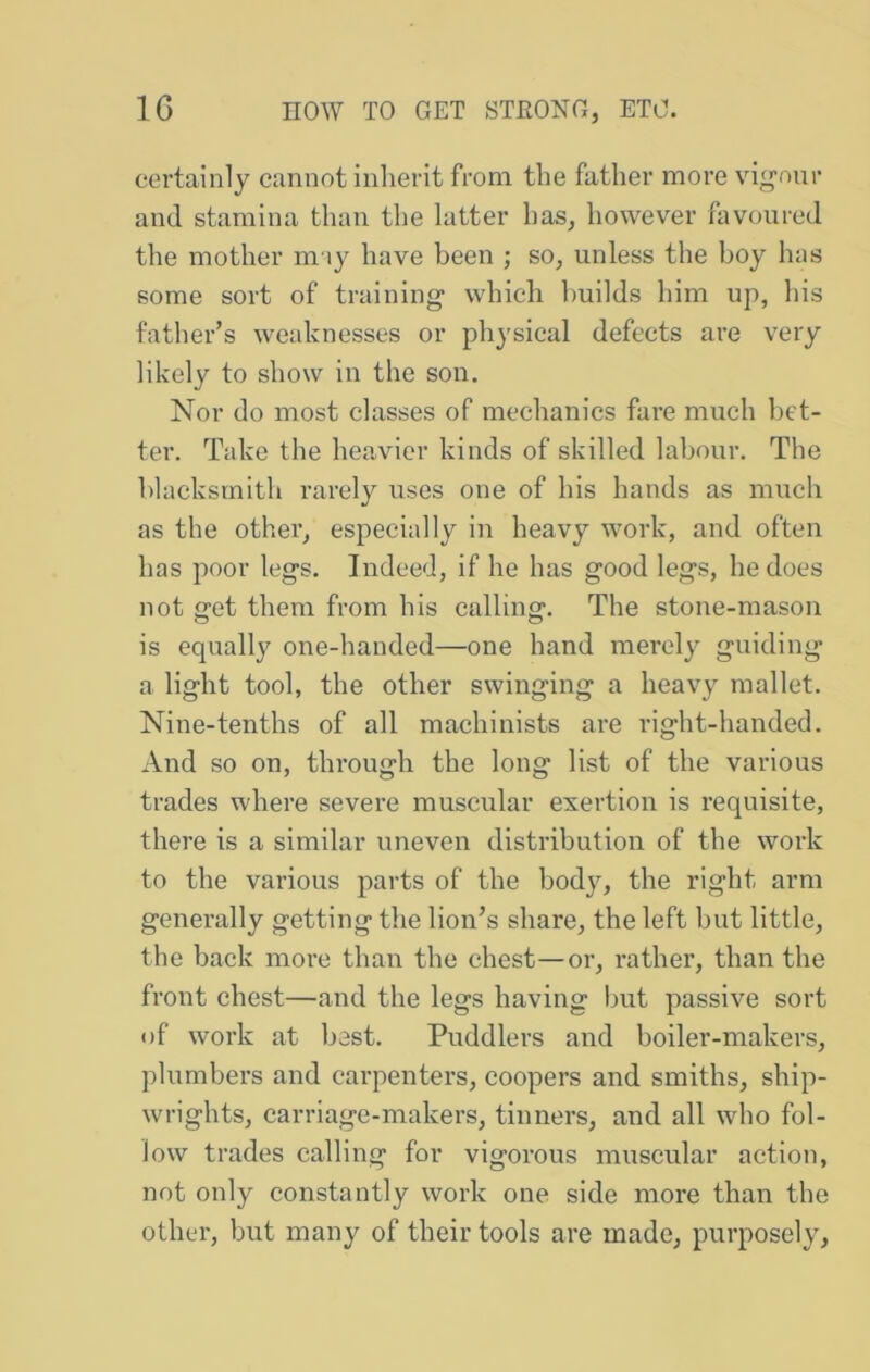 certainly cannot inherit from the father more vig'our and stamina than the latter has, however favoured the mother may have been ; so, unless the boy has some sort of training which builds him up, his father’s weaknesses or physical defects are very likely to show in the son. Nor do most classes of mechanics fare much bet- ter. Take the heavier kinds of skilled labour. The blacksmith rarely uses one of his hands as much as the other, especially in heavy work, and often has poor legs. Indeed, if he has good legs, he does not get them from his calling. The stone-mason is equally one-handed—one hand merely guiding a light tool, the other swinging a heavy mallet. Nine-tenths of all machinists are right-handed. And so on, through the long list of the various trades where severe muscular exertion is requisite, there is a similar uneven distribution of the work to the various parts of the body, the right arm generally getting the lion’s share, the left but little, the back more than the chest—or, rather, than the front chest—and the legs having but passive sort of work at best. Puddlers and boiler-makers, plumbers and carpenters, coopers and smiths, ship- wrights, carriage-makers, tinners, and all who fol- low trades calling for vigorous muscular action, not only constantly work one side more than the other, but many of their tools are made, purposely.