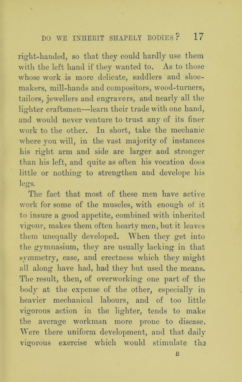 rig-ht-handed, so that they could hardly use them with the left hand if they wanted to. As to those whose work is more delicate, saddlers and shoe- makers, mill-hands and compositors, wood-turners, tailors, jewellers and eng-ravers, and nearly all the lig’hter craftsmen—learn their trade with one hand, and would never venture to trust any of its finer work to the other. In short, take the mechanic where you will, in the vast majority of instances his right arm and side are larger and stronger than his left, and quite as often his vocation does little or nothing to strengthen and develope his legs. The fact that most of these men have active work for some of the muscles, with enough of it to insure a good appetite, combined with inherited vigour, makes them often hearty men, but it leaves them unequally developed. When they get into the gymnasium, they are usually lacking in that symmetry, ease, and erectness which they might all along have had, had they but used the means. The result, then, of overworking one part of the body at the expense of the other, especially in heavier mechanical labours, and of too little vigorous action in the lighter, tends to make the average workman more prone to disease. Were there uniform development, and that daily vigorous exercise which would stimulate the B