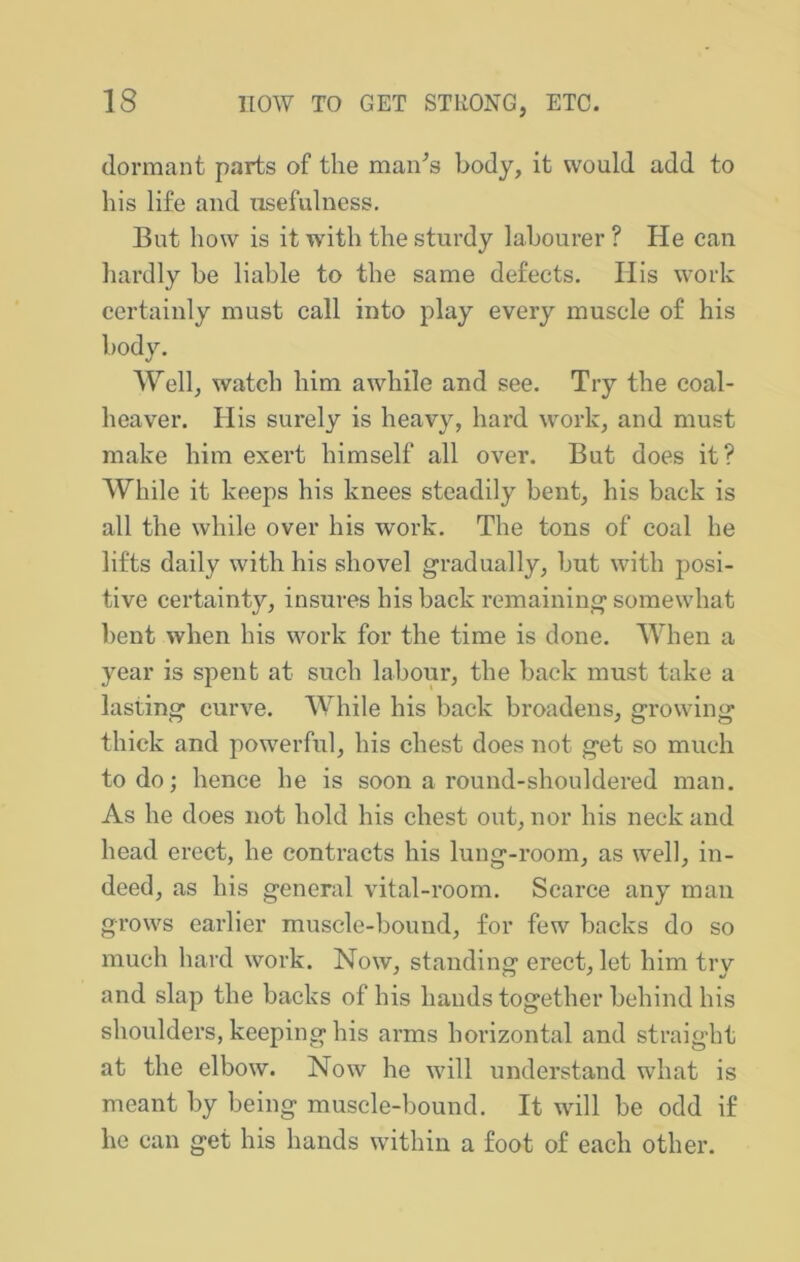 dormant parts of the man^s body, it would add to his life and usefulness. But how is it with the sturdy labourer ? He can hardly be liable to the same defects. Ilis work certainly must call into play every muscle of his body. Well, watch him awhile and see. Try the coal- heavei’. His surely is heavy, hard work, and must make him exert himself all over. But does it? While it keeps his knees steadily bent, his back is all the while over his work. The tons of coal he lifts daily with his shovel gradually, but with posi- tive certainty, insures his back remaining somewhat bent when his work for the time is done. When a year is spent at such labour, the back must take a lasting curve. While his back broadens, growing thick and powerful, his chest does not get so much to do; hence he is soon a round-shouldered man. As he does not hold his chest out, nor his neck and head erect, he contracts his lung-room, as well, in- deed, as his general vital-room. Scarce any man grows earlier muscle-bound, for few backs do so much hard work. Now, standing erect, let him try and slap the backs of his hands together behind his shoulders, keeping his arms horizontal and straight at the elbow. Now he will understand what is meant by being muscle-bound. It will be odd if he can get his hands within a foot of each other.