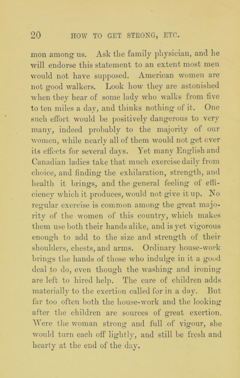 moil among us. Ask the family physician, and he will endorse this statement to an extent most men would not have supposed. American women are not good walkers. Look how they are astonished when they hear of some hidy who walks from five to ten miles a day, and thinks nothing of it. One such effort would he ])ositively dangerous to very mail}', indeed probably to the majority of our women, while nearly all of them would not get over its effects for several days. Yet many English and Canadian ladies take that much exercise daily from choice, and finding the exhilaration, strength, and health it brings, and the general feeling of effi- ciency which it produces, would not give it up. iNo regular exercise is common among the great majo- rity of the women of this country, which makes them use both their hands alike, and is yet vigorous enough to add to the size and strength of their shoulders, chests, and arms. Ordinary house-work brings the hands of those who indulge in it a good deal to do, even though the washing and ironing are left to hired help. The care of children adds materially to the exertion called for in a da3^ But far too often both the house-work and the looking after the children are sources of great exertion. AVere the woman strong and full of vigour, she would turn each off lightly, and still be fresh and hearty at the end of the day.