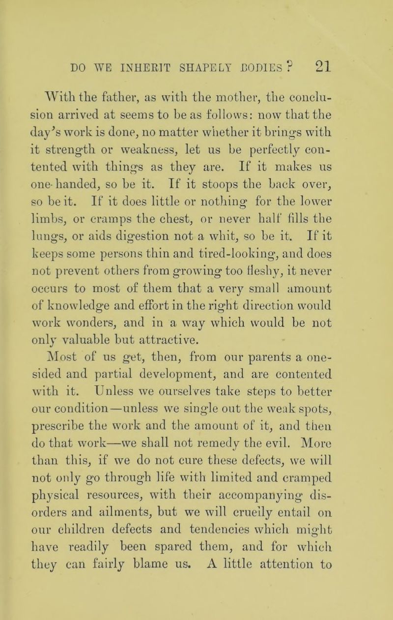 With the father, as with tlie mother, the conclu- sion arrived at seems to be as follows: now that the day^s work is done, no matter whether it brings with it strength or weakness, let us he perfectly con- tented with things as they are. If it makes us one-handed, so he it. If it stoops the back over, so be it. If it does little or notliing for the lower limbs, or cramps the chest, or never half fills the lungs, or aids digestion not a whit, so be it. If it keeps some persons thin and tired-looking, and does not prevent others from growing too fleshy, it never occurs to most of them that a very small amount of knowledge and effort in the right direction would work wonders, and in a way which would be not only valuable but attractive. Most of us get, then, from our parents a one- sided and partial development, and are contented with it. Unless we ourselves take steps to better our condition—unless we single out the weak spots, prescribe the work and the amount of it, and then do that work—we shall not remedy the evil. More than this, if we do not cure these defects, we will not only go tlu'ough life with limited and cramped physical resources, with their accompanying dis- orders and ailments, but we will cruelly entail on our children defects and tendencies which might have readily been spared them, and for which they can fairly blame us. A little attention to