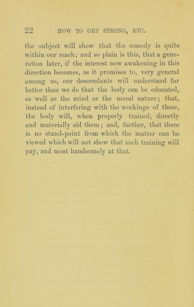 the subject will show that the remedy is quite within our reach; and so plain is this, that a gene- ration later, if the interest now awakening in this direction becomes, as it promises to, very general amono* us, our descendants will understand far better than we do that the body can be educated, as well as the mind or the moral nature; that, instead of interfering with the workings of these, the body will, when properly trained, directly and materially aid them; and, further, that there is no stand-point from which the matter can be viewed which will not show that such trainiim will O pay, and most handsomely at that.