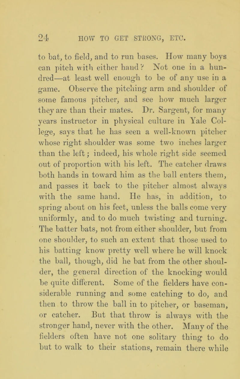 to bat, to field, and to run bases. How many boys can pitch with cither hand V Not one in a hun- dred—at least well enoug-h to be of any use in a game. Observe the pitching arm and shoulder of some famous pitcher, and see how much larger they are than their mates. Dr. Sargent, for many years instructor in physical culture in Yale Col- lege, says that he has seen a well-knowm pitcher whose right shoulder was some two inches larger than the left; indeed, his whole right side seemed out of proportion with his left. The catcher draws both hands in toward him as the ball enters them, and passes it back to the pitcher almost always with the same hand. He has, in addition, to spring about on his feet, unless the balls come very uniformly, and to do much twdsting and turning. The batter bats, not from either shoulder, but from one shoulder, to such an extent that those used to his batting know pretty well where he will knock the ball, though, did he bat from the other shoul- der, the general direction of the knocking would be quite different. Some of the fielders have con- siderable running and some catching to do, and then to throw the ball in to pitcher, or baseman, or catcher. But that throw is always with the stronger hand, never with the other. Many of the fielders often have not one solitary thing to do but to walk to their stations, remain there wdiile