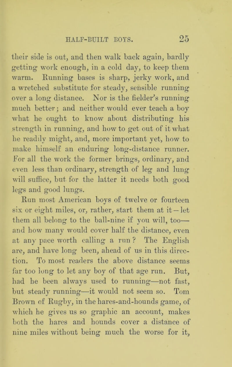 tlieir side is oiit^ and then walk back again, bai'dly getting work enough, in a cold day, to keep them warm. Running bases is sharp, jerky work, and a wretched substitute for steady, sensible running over a long distance. Nor is the fielder^s running much better; and neither would ever teach a boy what he ought to know about distributing his strength in running, and how to get out of it what he readdy might, and, more important yet, how to make himself an enduring long-distance runner. For all the work the former brings, ordinary, and even less than ordinary, strength of leg and lung will suffice, but for the latter it needs both good legs and good lungs. Run most American boys of twelve or fourteen six or eight miles, or, rather, start them at it —let them all belong to the ball-nine if you will, too— and how many would cover half the distance, even at any pace worth calling a run ? The English are, and have long been, ahead of us in this direc- tion. To most readers the above distance seems far too long to let any boy of that age run. But, had he been always used to running—not fast, but steady running—it would not seem so. Tom Brown of Rugby, in the hares-and-hounds game, of which he gives us so graphic an account, makes both the hares and hounds cover a distance of nine miles without being much the worse for it.