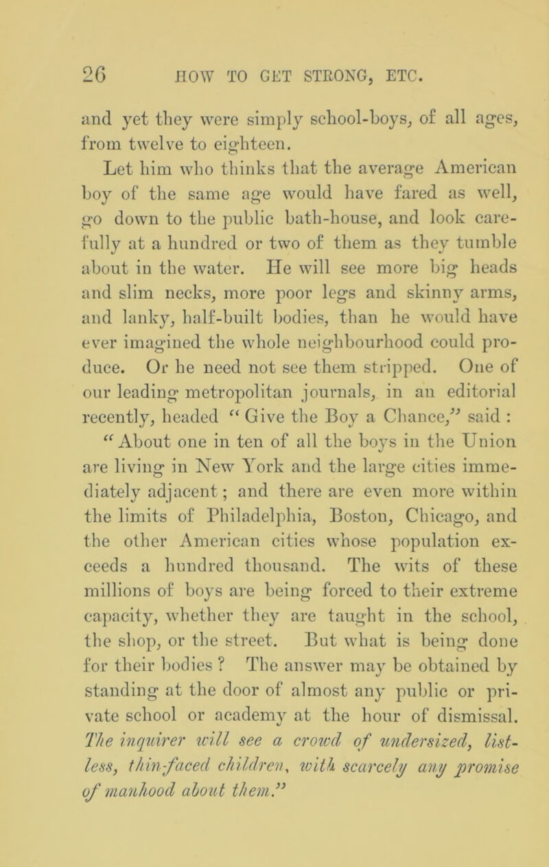 and yet they were simply school-boys^ of all ages, from twelve to eighteen. Let him who thinks that the average American boy of the same age would have fared as well, go down to the public bath-house, and look care- fully at a hundred or two of them as they tumble about in the water. lie will see more big heads and slim necks, more poor legs and skinny arms, and lanky, half-built bodies, than he would have ever imagined the whole neighbourhood could pro- duce. Or he need not see them stripped. One of our leading metropolitan journals, in an editorial recently, headed Give the Boy a Chance,^^ said : About one in ten of all the boys in the Union are living in New York and the large cities imme- diately adjacent; and there are even more within the limits of Philadelphia, Boston, Chicago, and the other American cities whose population ex- ceeds a hnndred thousand. The wits of these millions of boys are being forced to their extreme capacity, whether they are taught in the school, the shop, or the street. But what is being done for their bodies ? The answer may be obtained by standing at the door of almost any public or pri- vate school or academy at the hour of dismissal. The inquirer mil see a crotccl of undersized, list- less, thin-faced children, tvith scarcely any promise of manhood about them”