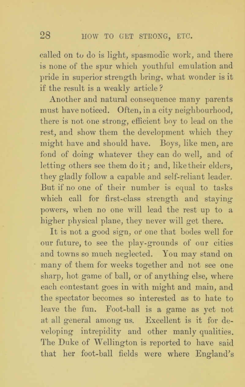 called on to do is light, spasmodic work, and there is none of the spur which youthful emulation and pride in superior strength bring, what wonder is it if the result is a weakly article ? Another and natural consequence many parents must have noticed. Often, in a city neighbourhood, there is not one strong, efficient hoy to lead on the rest, and show them the development which they might have and should have. Boys, like men, are fond of doing whatever they can do well, and of letting others see them doit; and, like their elders, they gladly follow a capable and self-reliant leader. But if no one of their number is equal to tasks which call for first-class strength and staying powers, when no one will lead the rest up to a higher physical plane, they never will get there. It is not a good sign, oi‘ one that bodes well for our future, to see the play-grounds of onr cities and towns so much neglected. You mav stand on manv of them for weeks together and not see one sharp, hot game of ball, or of anything else, where each contestant goes in with might and main, and the spectator becomes so interested as to hate to leave the fun. Foot-ball is a game as yet not at all general among us. Excellent is it for de- veloping intrepidity and other manly qualities. The Duke of Wellington is reported to have said that her foot-ball fields were where England’s
