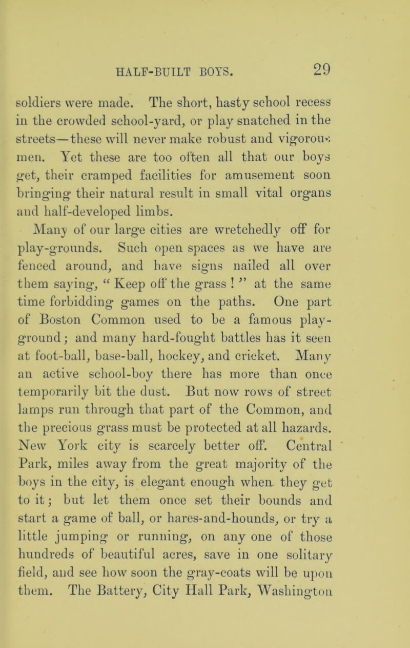 soldiers were made. The short, hasty school recess in the crowded school-yard, or play snatched in the streets—these will never make robust and vig-orom; men. Yet these are too often all that our boys ^et, their cramped facilities for amusement soon bringing their natural result in small vital organs and half-developed limbs. j\Ianj of our large cities are wretchedly off for play-grounds. Such open spaces as we have are fenced ai’ound, and have signs nailed all over them saying, Keep off the grass ! at the same time forbidding games on the paths. One part of Boston Common used to be a famous play- ground ; and many hard-fought battles has it seen at foot-ball, base-ball, hockey, and cricket. Many an active school-boy there has more than once temporarily bit the dust. But now rows of street lamps run through that part of the Common, and the precious grass must be protected at all hazards. New York city is scarcely better off. Central Park, miles away from the great majority of the boys in the city, is elegant enough when they get to it; but let them once set their bounds and start a game of ball, or hares-and-hounds, or try a little jumping or running, on any one of those hundreds of beautiful acres, save in one solitary field, and see how soon the gray-coats will be ujion them. The Battery, City Hall Park, Washington