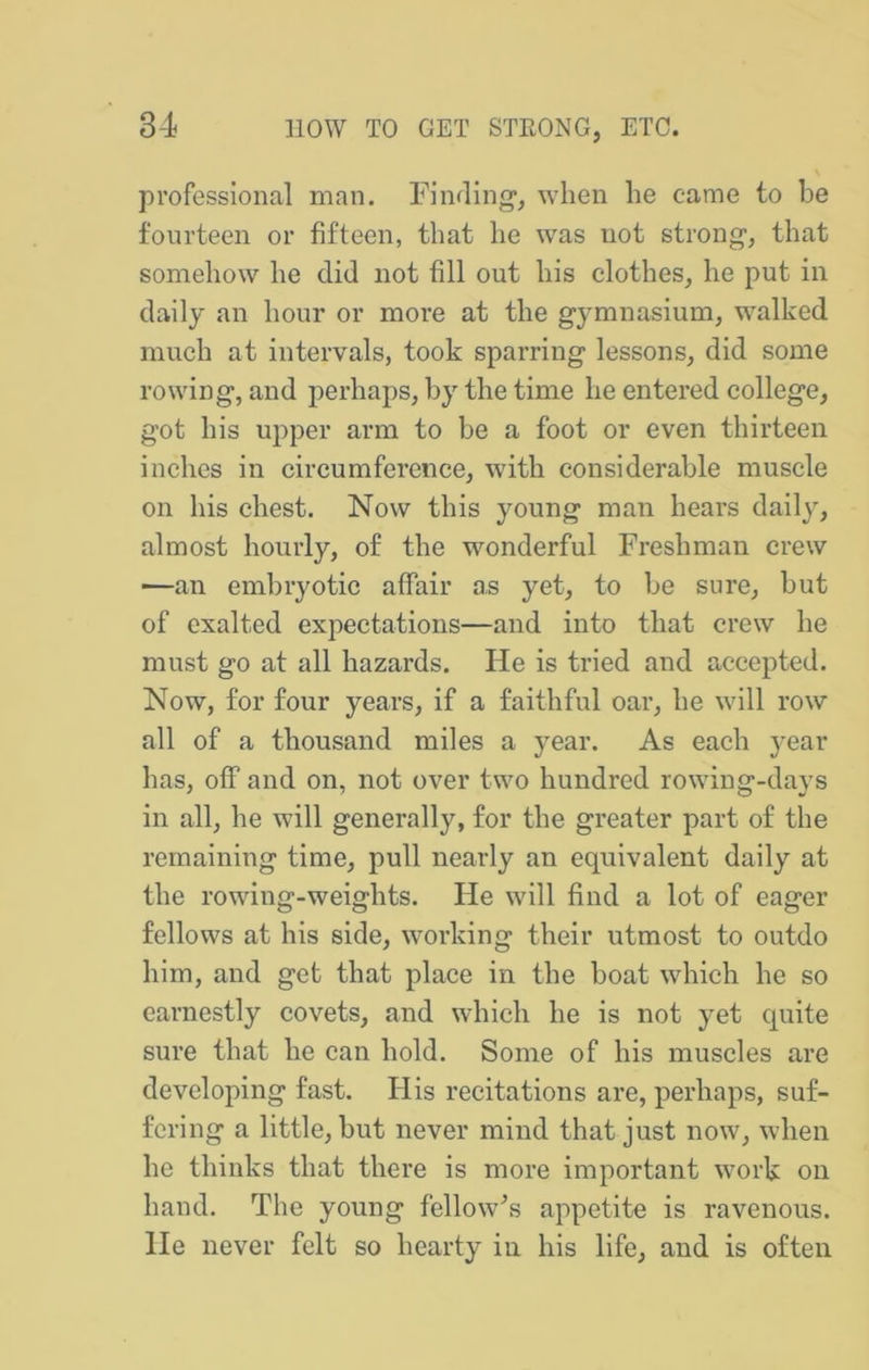 professional man. Fiiifling, when he came to be fourteen or fifteen, that he was not strong, that somehow he did not fill out his clothes, he put in daily an hour or more at the gymnasium, walked much at intervals, took sparring lessons, did some rowing, and perhaps, by the time he entered college, got his upper arm to be a foot or even thirteen inches in circumference, with considerable muscle on his chest. Now this young man hears daily, almost hourly, of the wonderful Freshman crew —an embryotic affair as yet, to be sure, but of exalted expectations—and into that crew he must go at all hazards. He is tried and accepted. Now, for four years, if a faithful oar, he will row all of a thousand miles a year. As each year has, off and on, not over two hundred rowing-days in all, he will generally, for the greater part of the remaining time, pull nearly an equivalent daily at the rowing-weights. He will find a lot of eager fellows at his side, working their utmost to outdo him, and get that place in the boat which he so earnestly covets, and which he is not yet quite sure that he can hold. Some of his muscles are developing fast. His recitations are, perhaps, suf- fering a little, but never mind that just now, when he thinks that there is more important work on hand. The young fellow^s appetite is ravenous. He never felt so hearty in his life, and is often