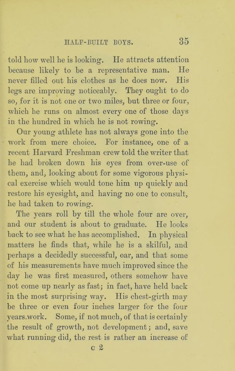 told how well he is looking. He attracts attention because likely to he a representative man. He never filled out his clothes as he does now. His legs are improving noticeably. They ought to do so, for it is not one or two miles, but three or four, which he runs on almost every one of those days in the hundred in which he is not rowing. Our young athlete has not always gone into the work from mere choice. For instance, one of a recent Harvard Freshman crew told the writer that he had broken down his eyes from over-use of them, and, looking about for some vigorous physi- cal exercise which would tone him up quickly and restore his eyesight, and having no one to consult, he had taken to rowing. The years roll by till the whole four are over, and our student is about to graduate. He looks back to see what he has accomplished. In physical matters he finds that, while he is a skilful, and perhaps a decidedly successful, oar, and that some of his measurements have much improved since the day he was first measured, others somehow have not come up nearly as fast; in fact, have held back in the most sm’prising way. His chest-girth may be three or even four inches larger for the four years.work. Some, if not much, of that is certainly the result of growth, not development; and, save what running did, the rest is rather an increase of c 2