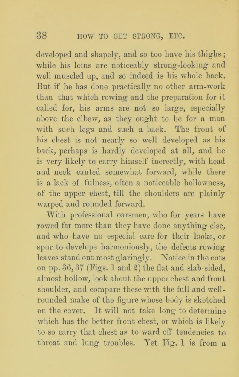 developed and shapely, and so too have his thighs; while his loins are noticeably strong-looking and well muscled up, and so indeed is his whole back. But if he has done practically no other arm-work than that which rowing and the preparation for it called for, his arms are not so large, especially above the elbow, as they ought to be for a man with such legs and such a back. The front of his chest is not nearly so well developed as his back, perhaps is hardly developed at all, and he is very likely to carry himself inerectly, with head and neck canted somewhat forward, while there is a lack of fulness, often a noticeable hollowness, of the upper chest, till the shoulders are plainly warped and rounded forward. With professional oarsmen, who for years have rowed far more than they have done anything else, and who have no especial care for their looks, or spur to develope harmoniously, the defects rowing leaves stand out most glaringly. Notice in the cuts on pp. 36, 37 (Figs. 1 and 2) the flat and slab-sided, almost hollow, look about the upper chest and front shoulder, and compare these with the full and well- rounded make of the figure whose body is sketched on the cover. It will not take long to determine which has the better front chest, or which is likely to so carry that chest as to ward off’ tendencies to throat and lung troubles. Yet Fig. 1 is from a