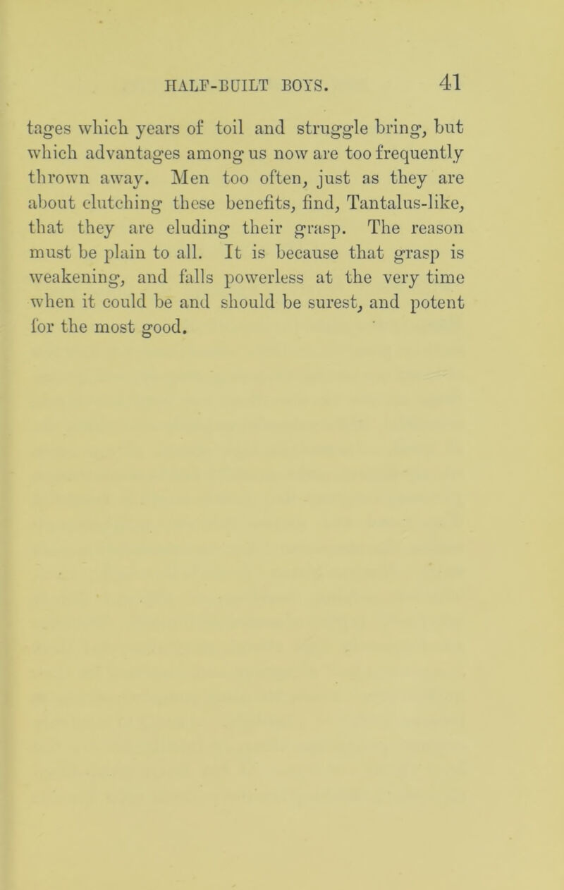 tages which years of toil and struggle bring, but which advantages among us now are too frequently thrown away. Men too often, just as they are about clutching these benefits, find. Tantalus-like, that they are eluding their grasp. The reason must be p>lain to all. It is because that grasp is weakening, and falls powerless at the very time when it could be and should be surest, and potent for the most good.