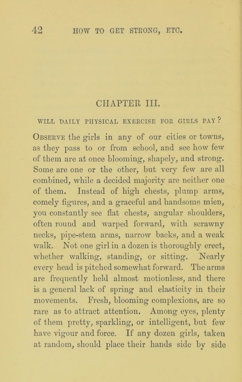CHAPTER III. WILL DAILY PHYSICAL EXERCISE FOR GIRLS PAY ? Observe tlie girls in any of our cities or towns, as they pass to or from school, and see how few of them are at once blooming, shaj)ely, and strong. Some are one or the other, but very few are all combined, while a decided majority are neither one of them. Instead of high chests, plump arms, comely figures, and a graceful and handsome mien, you constantly see flat chests, angular shoulders, often round and warped forward, with scrawny necks, pipe-stem arms, narrow backs, and a weak walk. Not one girl in a dozen is thoroughly erect, whether walking, standing, or sitting. Nearly every head is pitched somewhat forward. The arms are frequently held almost motionless, and there is a general lack of spring and elasticity in their movements. Fresh, blooming complexions, are so rare as to attract attention. Among eyes, plenty of them pretty, sparkling, or intelligent, but few have vigour and force. If any dozen girls, taken at random, should place their hands side by side