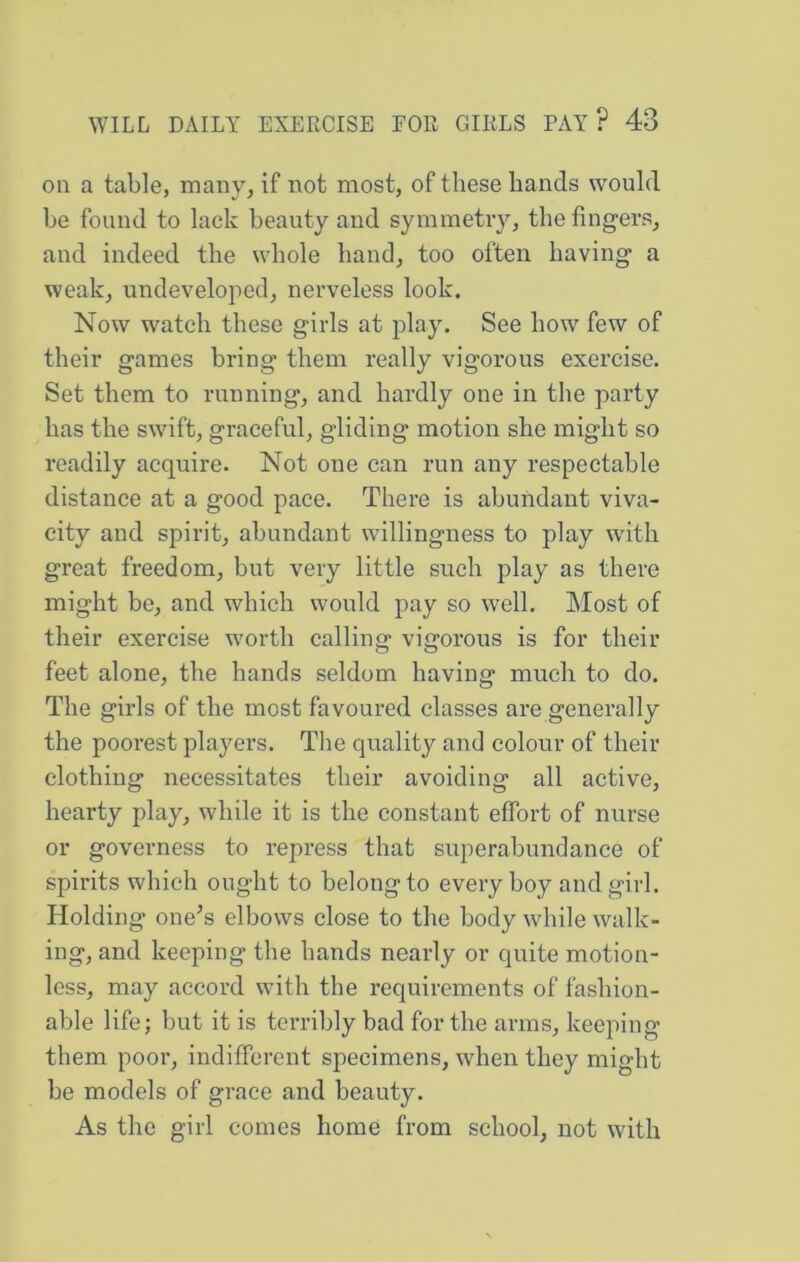 on a table, many, if not most, of these bands would be found to lack beauty and symmetry, the fingers, and indeed the whole band, too often having a weak, undeveloped, nerveless look. Now watch these girls at play. See how few of their games bring them really vigorous exercise. Set them to running, and hardly one in the party has the swift, graceful, gliding motion she might so readily acquire. Not one can run any respectable distance at a good pace. There is abundant viva- city and spirit, abundant willingness to play with great freedom, but very little such play as there might be, and which would pay so well. Most of their exercise worth calling vigorous is for their feet alone, the hands seldom having much to do. The girls of the most favoured classes are generally the poorest players. The quality and colour of their clothing necessitates their avoiding all active, hearty play, while it is the constant effort of nurse or governess to repress that superabundance of spirits which ought to belong to every boy and girl. Holding one’s elbows close to the body while walk- ing, and keeping the hands nearly or quite motion- less, may accord with the requirements of fashion- able life; but it is terribly bad for the arms, keeping them poor, indifferent specimens, when they might be models of grace and beauty. As the girl comes home from school, not with
