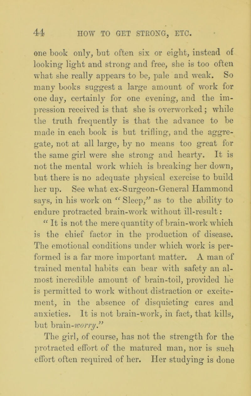 one book only, but often six or eight, instead of looking light and strong and free, she is too often what she really appears to be, pale and w'eak. So many books suggest a large amount of work for one day, certainl}^ for one evening, and the im- pression received is that she is overworked ; while the truth frequently is that the advance to be made in each book is but trifling, and the aggre- gate, not at all large, by no means too great for the same girl were she strong and hearty. It is not the mental work which is breaking her down, but there is no adequate physical exercise to build her up. See what ex-Surgeon-General Hammond says, in his work on “ Sleep,^^ as to the ability to endure protracted brain-work without ill-result: “ It is not the mere quantity of brain-work which is the chief factor in the production of disease. The emotional conditions under which work is per- formed is a far more important matter. A man of trained mental habits can bear with safety an al- most incredible amount of brain-toil, provided he is permitted to work without distraction or excite- ment, in the absence of disquieting cares and anxieties. It is not brain-work, in fact, that kills, but \)\'Q.m-worry The girl, of course, has not the strength for the protracted effort of the matured man, nor is such effort often required of her. Her studying is done