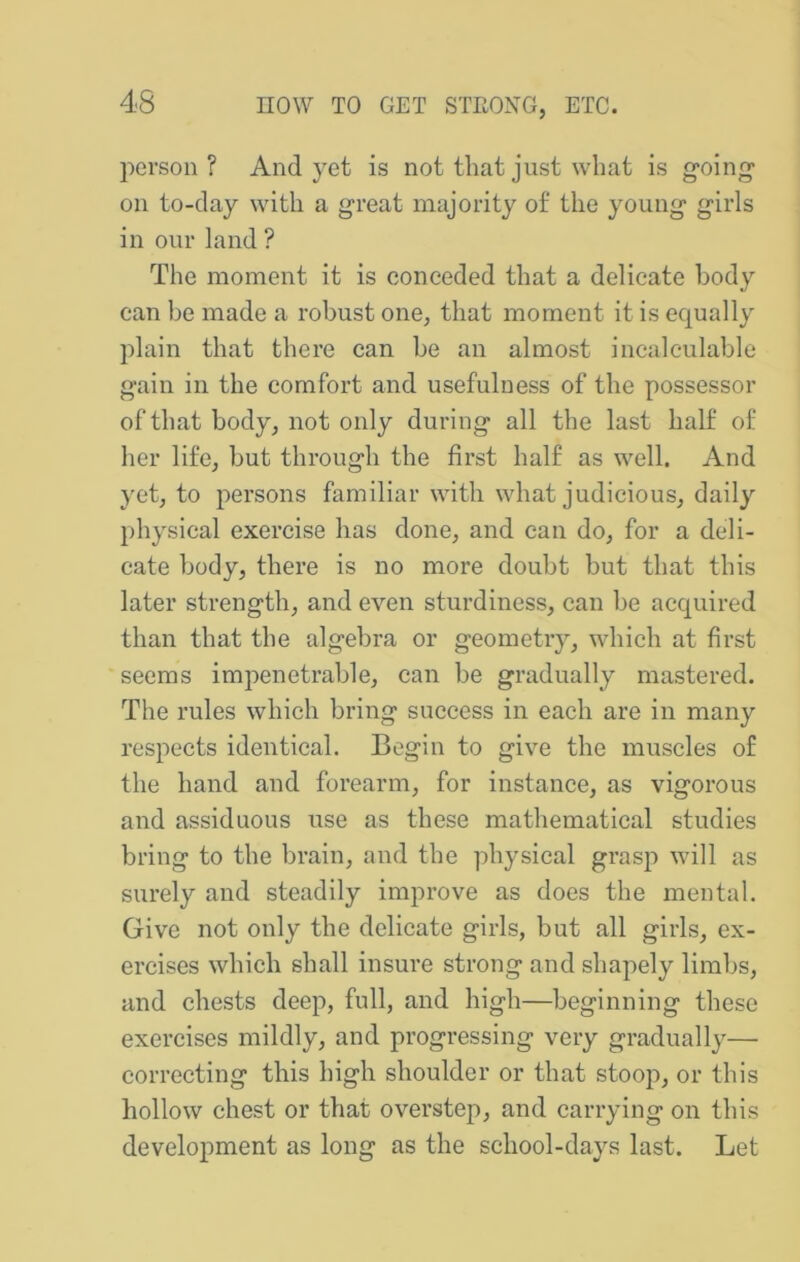person? And yet is not that just what is going* on to-day with a great majority of the young girls in our land ? The moment it is conceded that a delicate body can be made a robust one, that moment it is equally plain that there can be an almost incalculable gain in the comfort and usefulness of the possessor of that body, not only during all the last half of her life, but through the first half as well. And yet, to persons familiar with what judicious, daily physical exercise has done, and can do, for a deli- cate body, there is no more doubt but that this later strength, and even sturdiness, can be acquired than that the algebra or geometry, which at first seems impenetrable, can be gradually mastered. The rules which bring success in each are in many respects identical. Begin to give the muscles of the hand and forearm, for instance, as vigorous and assiduous use as these mathematical studies bring to the brain, and the physical grasp will as surely and steadily improve as does the mental. Give not only the delicate girls, but all girls, ex- ercises which shall insure strong and shapely limbs, and chests deep, full, and high—beginning these exercises mildly, and progressing very gradually— correcting this high shoulder or that stoop, or this hollow chest or that overstep, and carrying on this development as long as the school-days last. Let