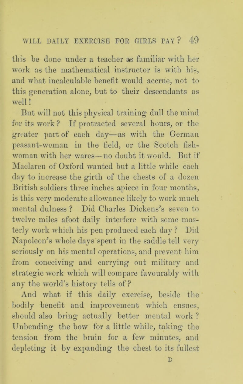 this be done under a teacher as familiar with her work as the mathematical instructor is with his, and what incalculable benefit would accrue, not to this generation alone, but to their descendants as well! But will not this physical training dull the mind for its work ? If protracted several hours, or the gn ater part of each day—as with the German peasant-woman in the field, or the Scotch fish- woman with her wares—no doubt it would. But if Maclaren of Oxford wanted but a little while each day to increase the girth of the chests of a dozen British soldiers three inches apiece in four months, is this very moderate allowance likely to work much mental dulness ? Did Charles Dickenses seven to twelve miles afoot daily interfere with some mas- terly work which his pen produced each day ? Did Napoleon^s whole days spent in the saddle tell very seriously on his mental operations, and prevent him from conceiving and carrying out military and strategic work which will compare favourably with any the world’s history tells of? And what if this daily exercise, beside the bodily benefit and improvement which ensues, should also bring actually better mental work ? Unbending the bow for a little while, taking the tension fi'om the brain for a few minutes, and depleting it by expanding the chest to its fullest D