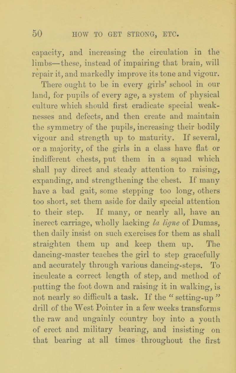 capacity^ and increasing’ the circulation in the lirahs—these, instead of impairing that brain, will repair it, and markedly improve its tone and vigour. There ought to be in every girls’ school in our land, for pupils of every age, a system of physical culture which should first eradicate special weak- nesses and defects, and then create and maintain the symmetry of the pupils, increasing their bodily vigour and strength up to maturity. If several, or a majority, of the girls in a class have flat or indifferent chests, put them in a squad which shall pay direct and steady attention to raising, expanding, and strengthening the chest. If many have a had gait, some stepping too long, others too short, set them aside for daily special attention to their step. If many, or nearly all, have an inerect carriage, wholly lacking la ligne of Dumas, then daily insist on such exercises for them as shall straighten them up and keep them up. The dancing-master teaches the girl to step graeefully and accurately through various dancing-steps. To inculcate a correct length of step, and method of putting the foot down and raising it in walking, is not nearly so difficult a task. If the “ setting-up ” drill of the West Pointer in a few weeks transforms the raw and ungainly country boy into a youth of erect and military hearing, and insisting on that bearing at all times throughout the first