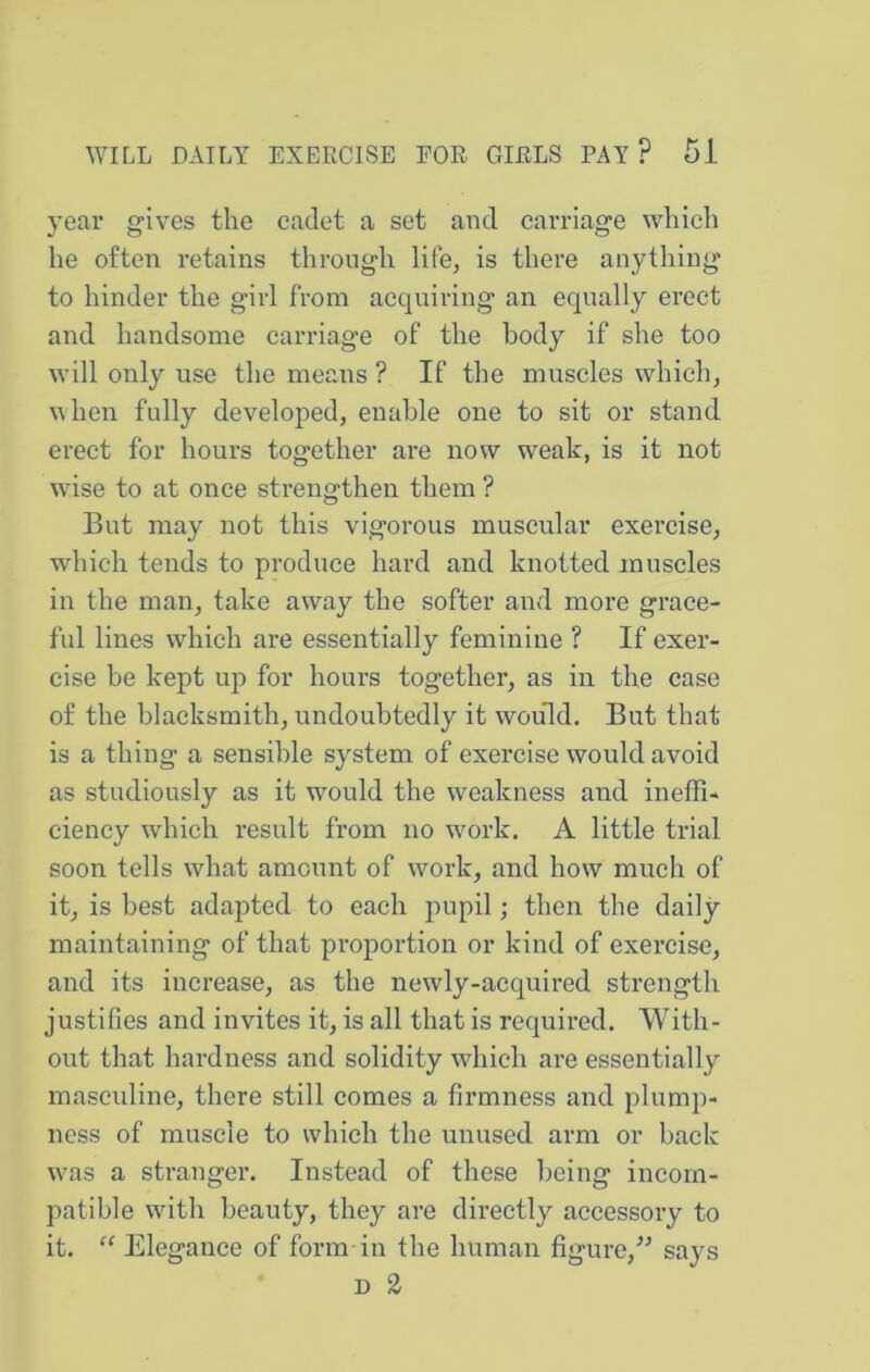 year gives the cadet a set and carriage which he often retains through life, is there anything to hinder the girl from acquiring an equally erect and handsome carriage of the body if she too will only use the means ? If the muscles which, when fully developed, enable one to sit or stand, erect for hours together are now weak, is it not wise to at once strengthen them ? But may not this vigorous muscular exercise, which tends to produce hard and knotted muscles in the man, take away the softer and more grace- ful lines which are essentially feminine ? If exer- cise be kept up for hours together, as in the case of the blacksmith, undoubtedly it would. But that is a thing a sensible system of exercise would avoid as studiously as it would the weakness and ineffi- ciency which result from no work. A little trial soon tells what amount of work, and how much of it, is best adapted to each pupil; then the daily- maintaining of that proportion or kind of exercise, and its increase, as the newly-acquired strength justifies and invites it, is all that is required. With- out that hardness and solidity which are essentially masculine, there still comes a firmness and plump- ness of muscle to which the unused arm or back w-as a stranger. Instead of these being incom- patible with beauty, they are directly accessory to it. “ Elegance of form-in the human figure,says D 2