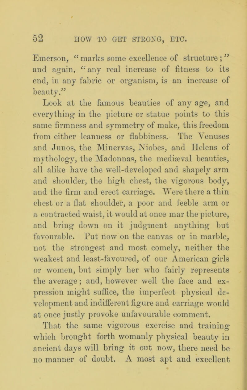 Emerson, “ marks some excellence of strueture ; and again, ^^any real increase of fitness to its end, in any fabric or organism, is an increase of beauty Look at the famous beauties of any age, and everything in the picture or statue points to this same firmness and symmetry of make, this freedom from either leanness or flabbiness. The Yenuses and Junos, the Minervas, Niobes, and Helens of mythology, the Madonnas, the mediaeval beauties, all alike have the well-developed and shapely arm and shoulder, the high chest, the vigorous body, and the firm and erect carriage. Were there a thin chest or a flat shoulder, a poor and feeble arm or a contracted waist, it would at once mar the picture, and bring down on it judgment anything but favourable. Put now on the canvas or in marble, not the strongest and most comely, neither the weakest and least-fiivoured, of our American girls or women, but simply her who fairly represents the average; and, however well the face and ex- pression might suffice, the imperfect physical de- velopment and indifferent figure and carriage would at once justly provoke unfavourable comment. That the same vigorous exercise and training which brought forth womanly physical beauty in ancient days will bring it out now, there need be no manner of doubt. A most apt and excellent