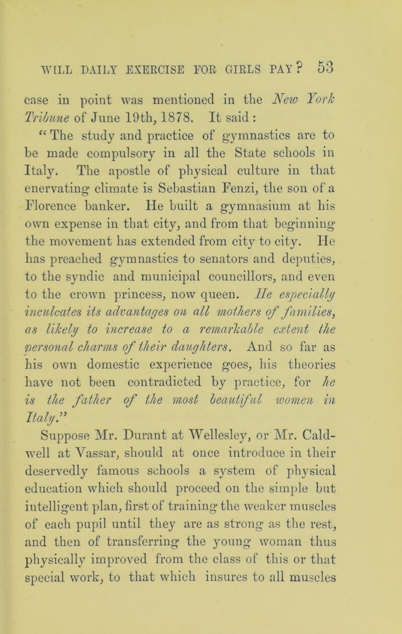 case in point was mentioned in the Neto York Tribune of June 19th, 1878. It said : The study and practice of gymnastics are to be made compulsory in all the State schools in Italy. The apostle of physical culture in that enervating climate is Sebastian Fenzi, the son of a Florence banker. He built a gymnasium at his own expense in that city, and from that beginning the movement has extended from city to city. He has preached gymnastics to senators and deputies, to the syndic and municipal councillors, and even to the crown princess, now queen. He especiallij inculcates its advantages on all mothers of families, as likely to increase to a remarkable extent the personal charms of their daughters. And so far as his own domestic experience goes, his theories have not been contradicted by practice, for he is the father of the most beautiful women in Italy. Suppose Mr. Durant at Wellesley, or Mr, Cald- well at Vassal’, should at once introduce in their deservedly famous schools a system of physical education which should proceed on the simple but intelligent plan, first of training the weaker muscles of each pupil until they are as strong as the rest, and then of transferring the young woman thus jjhysically improved from the class of this or that special work, to that which insures to all muscles