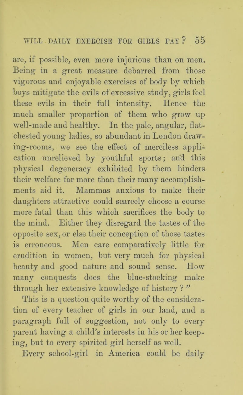 are^ if possible, even more injurious than on men. Being in a great measure debarred from those vigorous and enjoyable exercises of body by which boys mitigate the evils of excessive study, girls feel these evils in their full intensity. Hence the much smaller proportion of them who grow up well-made and healthy. In the pale, angular, flat- chested young ladies, so abundant in London draw- ing-rooms, we see the effect of merciless appli- cation unrelieved by youthful sports; and this physical degeneracy exhibited by them hinders their welfare far more than their many accomplish- ments aid it. Mammas anxious to make their daughters attractive could scarcely choose a course more fatal than this which sacrifices the body to the mind. Either they disregard the tastes of the opposite sex, or else their conception of those tastes is erroneous. Men care comparatively little for erudition in women, but very much for physical beauty and good nature and sound sense. How many conquests does the blue-stocking make through her extensive knowledge of history ? ’’ This is a question quite worthy of the considera- tion of every teacher of girls in our land, and a paragraph full of suggestion, not only to every parent having a child’s interests in his or her keep- ing, but to every spirited girl herself as well. Every school-girl in America could be daily