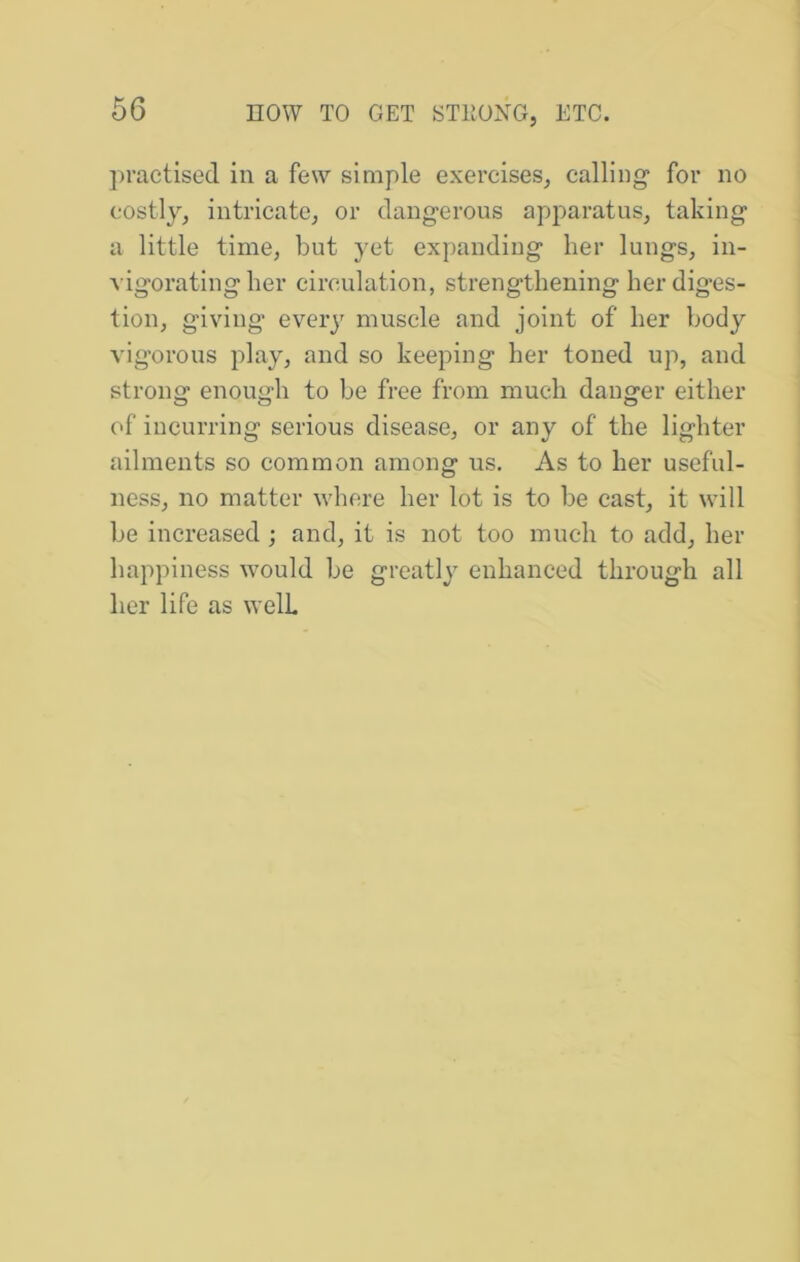 practised in a few simple exercises, calling for no costly, intricate, or dangerous apparatus, taking a little time, but yet expanding her lungs, in- vigorating her circulation, strengthening her diges- tion, giving every muscle and joint of her bodj^ vigorous play, and so keeping her toned up, and strong enough to be free from much danger either of incurring serious disease, or any of the lighter ailments so common among us. As to her useful- ness, no matter where her lot is to be cast, it will be increased ; and, it is not too much to add, her happiness would be greatly enhanced through all her life as well