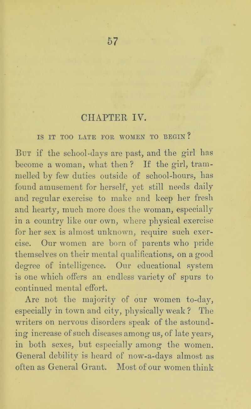 CHAPTER IV. IS IT TOO LATE EOK. WOMEN TO BEGIN ? But if the school-clays are past^ and the girl has become a woman, what then? If the girl, tram- melled by few duties outside of school-hours, has found amusement for herself, yet still needs daily and regular exercise to make and keep her fresh and hearty, much more does the woman, especially in a country like our own, where physical exercise for her sex is almost unknown, recjuire such exer- cise. Our women are born of parents who pride themselves on their mental qualifications, on a good degree of intelligence. Our educational system is one which offers an endless variety of spurs to continued mental effort. Are not the majority of our women to-day, especially in town and city, physically weak ? The writers on nervous disorders speak of the astound- ing increase of such diseases among us, of late years, in both sexes, hut especially among the women. General debility is heard of now-a-days almost as often as General Grant. Alostofour women think