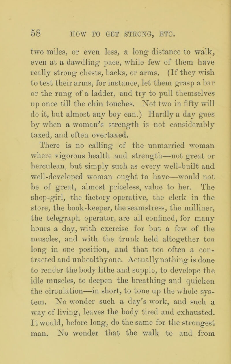 two miles, or even less, a long distance to walk, even at a dawdling' pace, while few of them have really strong chests, hacks, or arms. (If they wish to test their arms, for instance, let them grasp a bar or the rung of a ladder, and try to pull themselves up once till the chin touches. Not two in fifty will do it, but almost any boy can.) Hardl}^ a day goes by when a woman^s strength is not considerably taxed, and often overtaxed. There is no calling of the unmarried woman where vigorous health and strength—not great or herculean, but simply such as every well-built and well-developed woman ought to have—would not be of great, almost priceless, value to her. The shop-girl, the factory operative, the clerk in the store, the book-keeper, the seamstress, the milliner, the telegraph operator, are all confined, for many hours a day, with exercise for but a few of the muscles, and with the trunk held altogether too long in one position, and that too often a con- tracted and unhealthyone. Actuallynothing is done to render the body lithe and supple, to develope the idle muscles, to deepen the breathing and quicken the circulation—in short, to tone up the whole sys- tem. No wonder such a day’s work, and such a way of living, leaves the body tired and exhausted. It would, before long, do the same for the strongest man. No wonder that the walk to and from