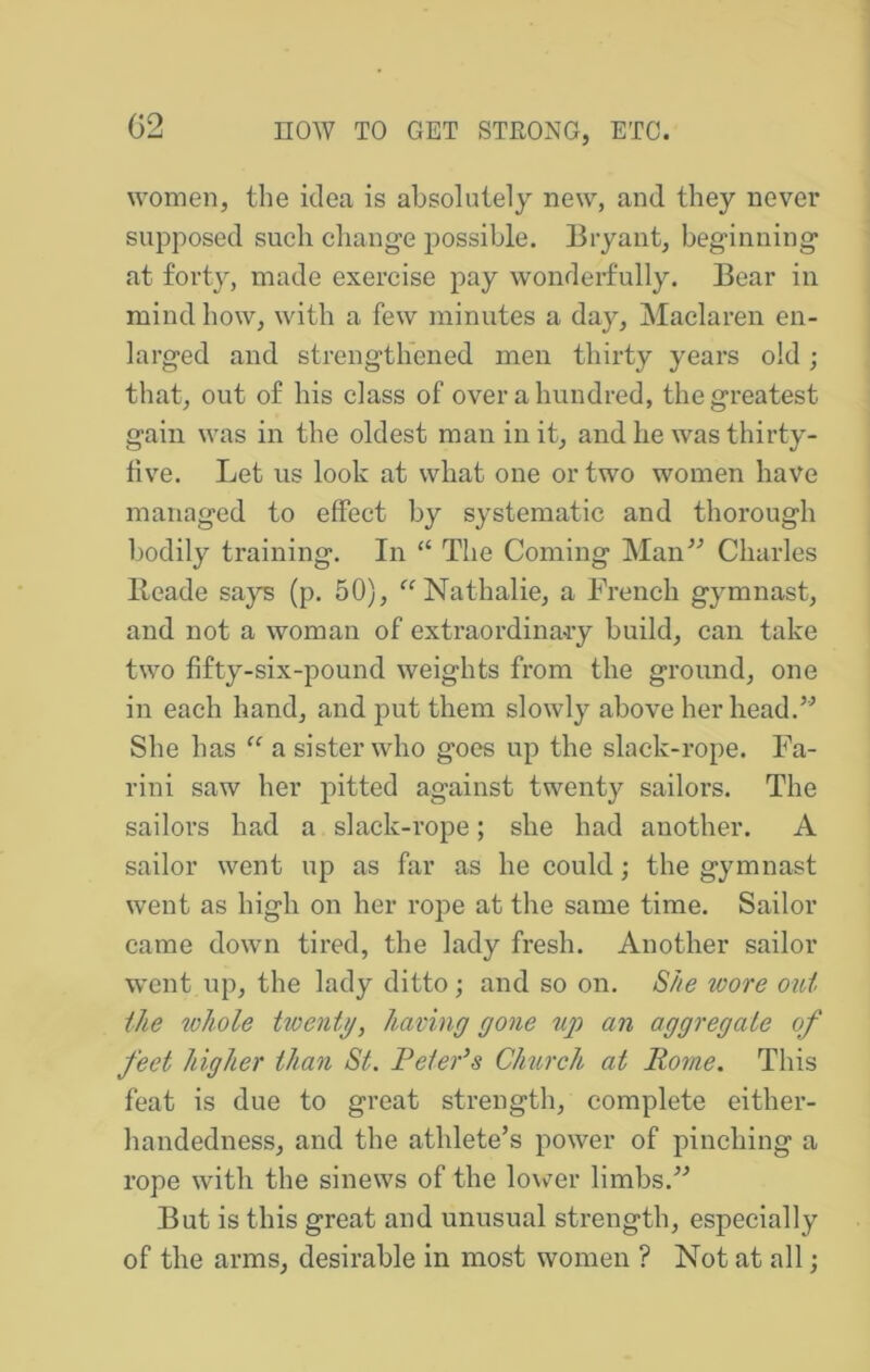 G2 women, the idea is absolutely new, and they never supposed such change possible. Bryant, beginning at forty, made exercise pay wonderfully. Bear in mind how, with a few minutes a day, Maclaren en- larged and strengthened men thirty years old; that, out of his class of over a hundred, the greatest gain was in the oldest man in it, and he was thirty- five. Let us look at what one or two women have managed to effect by systematic and thorough bodily training. In “ The Coming Man^^ Charles Beade says (p. 50), Nathalie, a French gymnast, and not a woman of extraordinary build, can take two fifty-six-pound weights from the ground, one in each hand, and put them slowly above her head.” She has “ a sister who goes up the slack-rope. Fa- rini saw her pitted against twenty sailors. The sailors had a slack-rope; she had another. A sailor went up as far as he could; the gymnast went as high on her rope at the same time. Sailor came down tired, the lady fresh. Another sailor went up, the lady ditto; and so on, S/ze wore out the whole twenty, having gone ug) an aggregate of feet higher than St. Peter^s Church at Rome. This feat is due to great strength, complete either- handedness, and the athlete’s power of pinching a rope with the sinews of the lovv^er limbs.” But is this great and unusual strength, especially of the arms, desirable in most women ? Not at all;