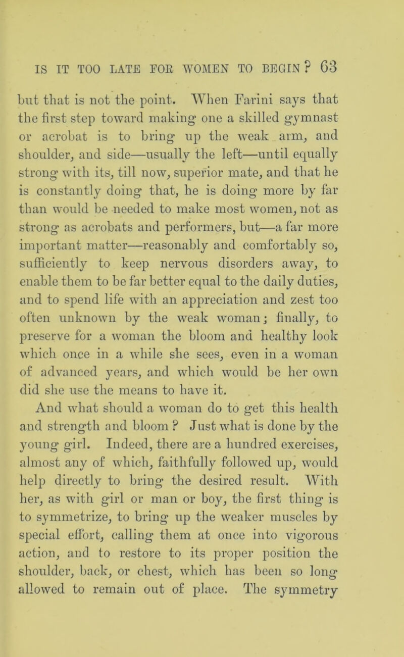 but that is not the point. 'When Farini says that the first step toward making one a skilled gymnast or acrobat is to bring up the weak arm^ and shoidder, and side—usually the left—until equally strong with its, till now, superior mate, and that he is constantly doing that, he is doing more by far than would be needed to make most women, not as strong as acrobats and performers, but—a far more important matter—reasonably and comfortably so, sufficiently to keep nervous disorders away, to enable them to be far better equal to the daily duties, and to spend life with an appreciation and zest too often unknown by the weak woman; finally, to preserve for a woman the bloom and healthy look which once in a while she sees, even in a woman of advanced years, and which would be her own did she use the means to have it. And what should a woman do to get this health and strength and bloom ? Just what is done by the young girl. Indeed, there are a hundred exercises, almost any of which, faithfully followed up, would help directly to bring the desired result. With her, as with girl or man or boy, the first thing is to symmetrize, to bring up the weaker muscles by special effort, calling them at once into vigorous action, and to restore to its proper position the shoulder, back, or chest, which has been so long allowed to remain out of place. The symmetry
