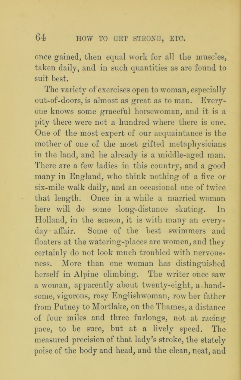 G4 once gained, then equal work for all the muscles, taken daily, and in such quantities as are found to suit best. The variety of exercises open to w^oman, especially out-of-doors, is almost as great as to man. Every- one knows some graceful horsewoman, and it is a pity there were not a hundred where there is one. One of the most expert of our acquaintance is the mother of one of the most gifted metaphysicians in the land, and he already is a middle-aged man. There are a few ladies in this country, and a good many in England, who think nothing of a five or six-mile walk daily, and an occasional one of twice that length. Onee in a while a married woman here will do some long-distance skating. In Holland, in the season, it is with many an eveiy- day affair. Some of the best swimmers and floaters at the watering-places are women, and they certainly do not look much troubled with nervous- ness. More than one woman has distinguished herself in Alpine climbing. The writer onee saw a woman, apparently about twenty-eight, a.hand- some, vigorous, rosy Englishwoman, row her father from Putney to Mortlake, on the Thames, a distance of four miles and three furlongs, not at racing pace, to be sure, but at a lively speed. The measured precision of that lady^s stroke, the stately poise of the body and head, and the clean, neat, and