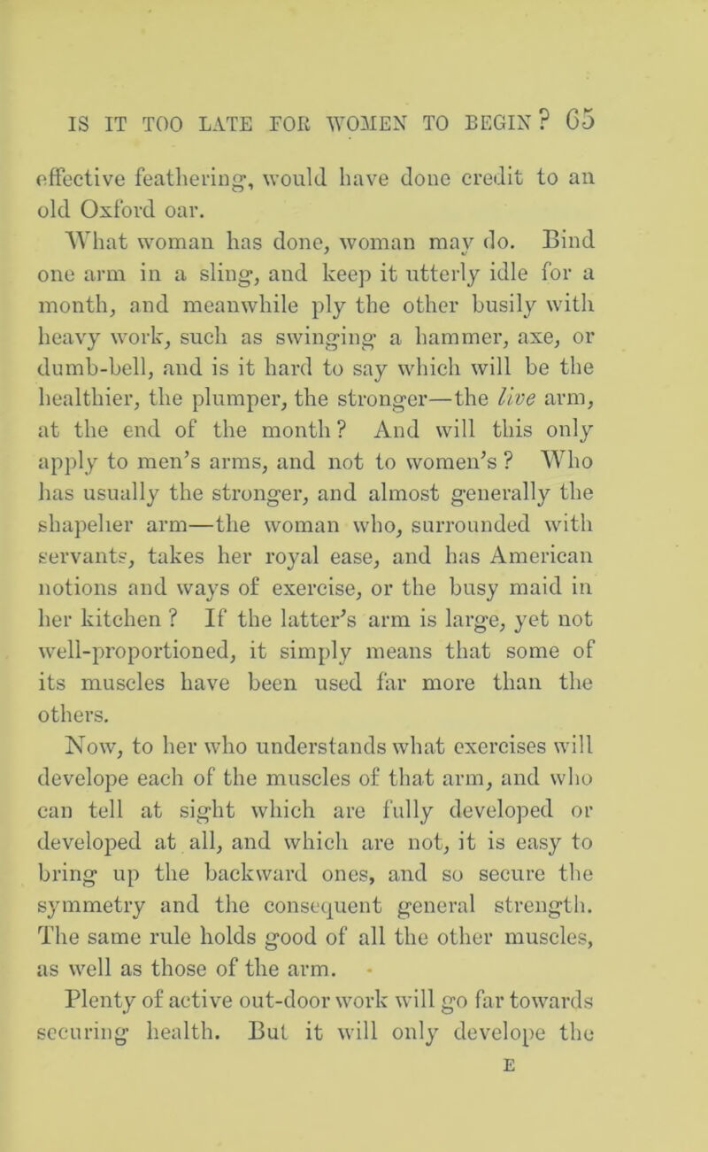 effective feathei'ing-, would have done credit to an old Oxford oar. Ayhat woman has done, woman mav do. Bind one arm in a sling, and keep it utterly idle for a month, and meanwhile ply the other busily with heavy work, such as swinging a hammer, axe, or dumb-bell, and is it hard to say which will be the healthier, the plumper, the stronger—the live arm, at the end of the month ? And will this only apj)ly to men’s arms, and not to women’s ? Who has usually the stronger, and almost generally the shapelier arm—the woman who, surrounded with servants, takes her royal ease, and has American notions and ways of exercise, or the busy maid in her kitchen ? If the latter’s arm is large, yet not well-i:)roportioned, it simply means that some of its muscles have been used far more than the others. Now, to her who understands what exercises will develope each of the muscles of that arm, and who can tell at sight which are fully developed or developed at all, and which are not, it is easy to bring up the backward ones, and so secure the symmetry and the consequent general strength. The same rule holds good of all the other muscles, as well as those of the arm. Plenty of active out-door work will go far towards health. But it will only develope the E securing