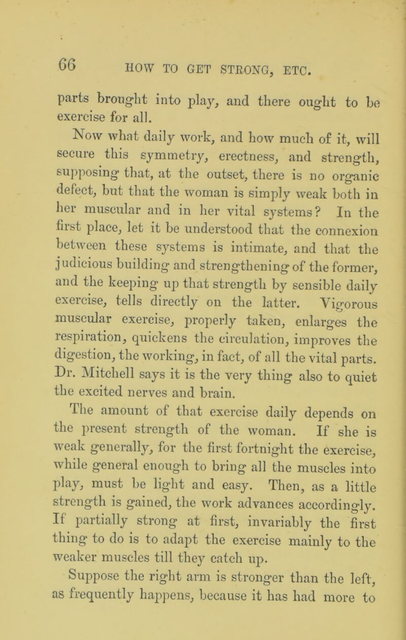 parts brong'ht into play, and there ought to be exercise for all. Now what daily work, and how much of it, will secure this symmetry, erectness, and strength, su])posing that, at the outset, there is no organic defect, but that the woman is simply weak both in her muscular and in her vital systems? In the first place, let it be understood that the connexion between these systems is intimate, and that the judicious building and strengthening of the former, and the keeping up that strength by sensible daily exeicise, tells directly on the latter. Vigorous muscular exercise, properly taken, enlarges the lespiration, quickens the circulation, improves the digestion, the working, in fact, of all the vital parts. Dr. Mitchell says it is the very thing also to quiet the excited nerves and brain. The amount of that exercise daily depends on the present strength of the woman. If she is weak generally, for the first fortnight the exercise, while general enough to bring all the muscles into play, must be light and easy. Then, as a little strength is gained, the work advances accordingly. If partially strong at first, invariably the first thing to do is to adapt the exercise mainly to the weaker muscles till they catch up. Suppose the right arm is stronger than the left, as frequently happens, because it has had more to
