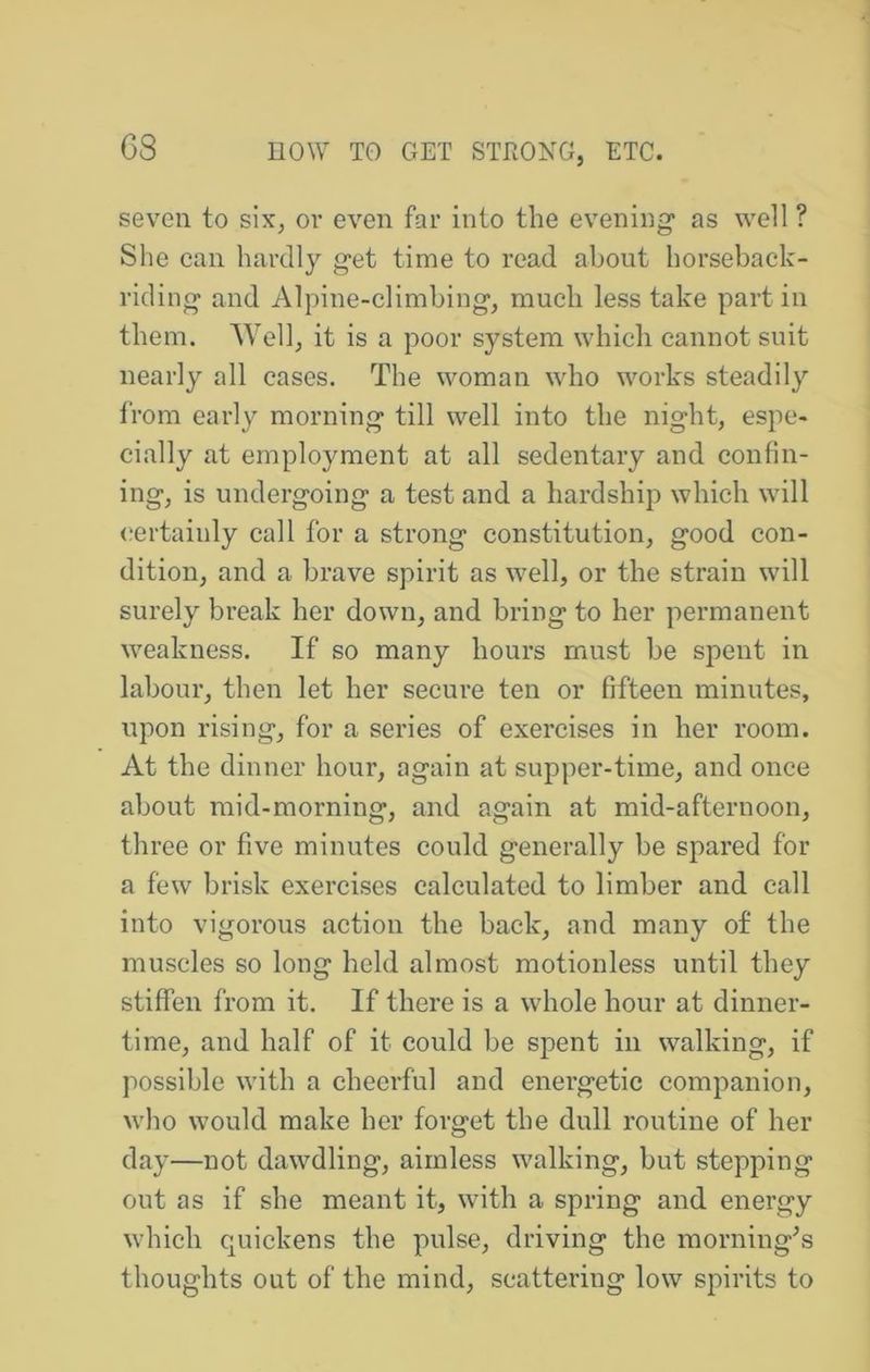 seven to six, or even far into the evening* as well ? She can hardly get time to read about horseback- riding and Alpine-climbing, much less take part in them. Well, it is a poor system which cannot suit nearly all cases. The woman who works steadily from early morning till well into the night, espe- cially at employment at all sedentary and confin- ing, is undergoing a test and a hardship which will certainly call for a strong constitution, good con- dition, and a brave spirit as well, or the strain will surely break her down, and bring to her permanent weakness. If so many hours must be spent in labour, then let her secure ten or fifteen minutes, upon rising, for a series of exercises in her room. At the dinner hour, again at supper-time, and once about mid-morning, and again at mid-afternoon, three or five minutes could generally be spared for a few brisk exercises calculated to limber and call into vigorous action the back, and many of the muscles so long held almost motionless until they stiffen from it. If there is a whole hour at dinner- time, and half of it could be spent in walking, if possible with a cheerful and energetic companion, who would make her forget the dull routine of her day—not dawdling, aimless walking, but stepping out as if she meant it, with a spring and energy which quickens the pulse, driving the morning^s thoughts out of the mind, scattering low spirits to