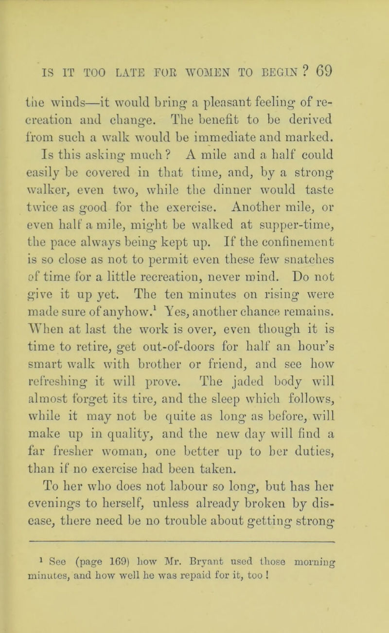 the winds—it would bring* a pleasant feeling of re- creation and change. The benefit to he derived from such a walk would he immediate and marked. Is this asking much? A mile and a half could easily he covered in that time, and, by a strong walker^ even two, while the dinner would taste twice as good for the exercise. Another mile, or even halt’ a mile, might he walked at supper-time, the pace always being kept up. If the confinement is so close as not to permit even these few snatches of time for a little recreation, nev'er mind. Do not give it up yet. The ten minutes on rising were made sure of anyhow.^ Yes, another chance remains. AVhen at last the work is over, even though it is time to retire, get out-of-doors for half an hour’s smart walk with brother or friend, and see how refreshing it will prove. The jaded body will almost forget its tire, and the sleep which follows, while it may not he quite as long as before, will make up in quality, and the new day will find a far fresher woman, one better up to her duties, than if no exercise had been taken. To her who does not labour so long, but has her evenings to herself, unless already broken by dis- ease, there need be no trouble about getting strong * See (page 169) how Mr. Brynnt used those moruiiig minutes, and how well ho was repaid for it, too !