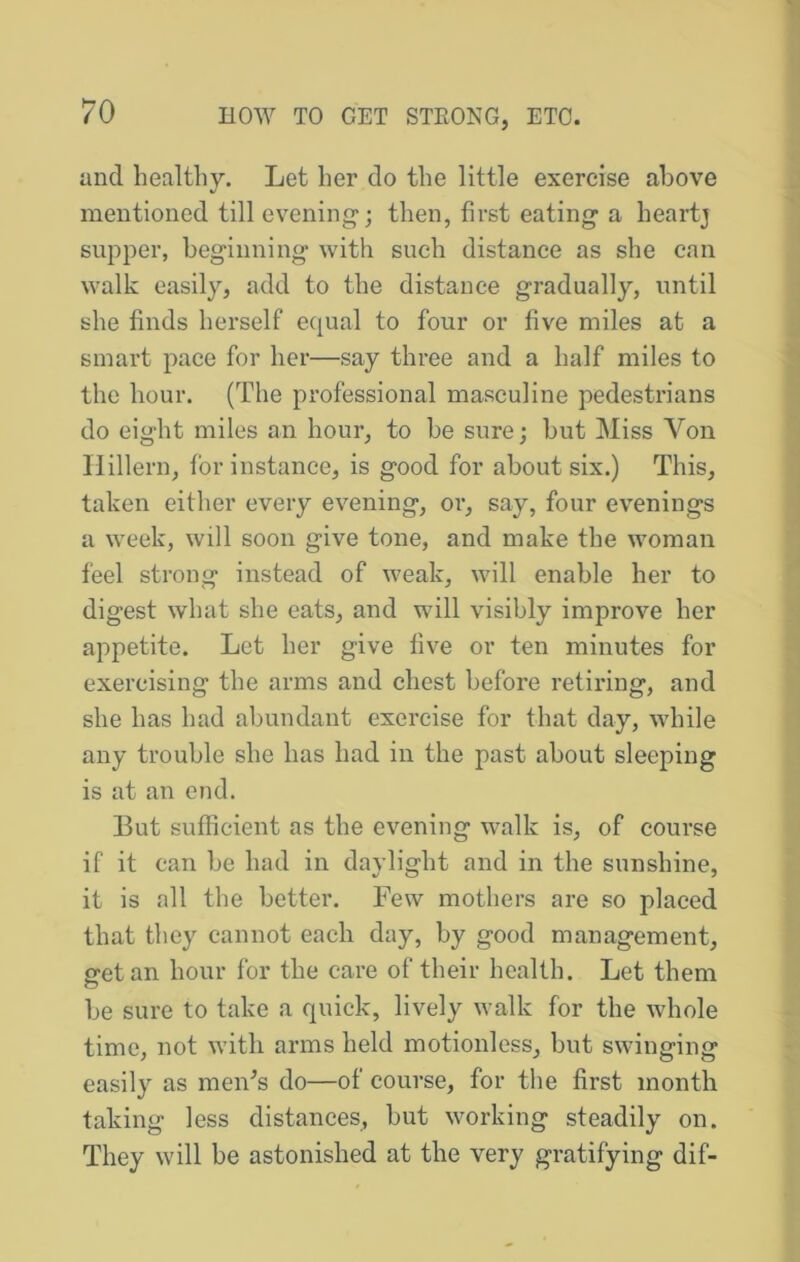 and healthy. Let her do the little exercise above mentioned till evening-; then, first eating a heartj supper, beginning* with such distance as she can walk easily, add to the distance gradually, until she finds herself equal to four or five miles at a smart pace for her—say three and a half miles to the hour. (The professional masculine pedestrians do eight miles an hour, to be sure; but Miss Von Hillern, for instance, is good for about six.) This, taken either every evening, or, say, four evenings a week, will soon give tone, and make the woman feel strong instead of weak, will enable her to digest what she eats, and will visibly improve her appetite. Let her give five or ten minutes for exercising the arms and chest before retiring, and she has had abundant exercise for that day, while any trouble she has had in the past about sleeping is at an end. But sufficient as the evening walk is, of course if it can be had in daylight and in the sunshine, it is all the better. Few mothers are so placed that they cannot each day, by good management, sretan hour for the care of their health. Let them o be sure to take a quick, lively walk for the whole time, not with arms held motionless, but swinging easily as meiFs do—of course, for the first month taking less distances, but working steadily on. They will be astonished at the very gratifying dif-