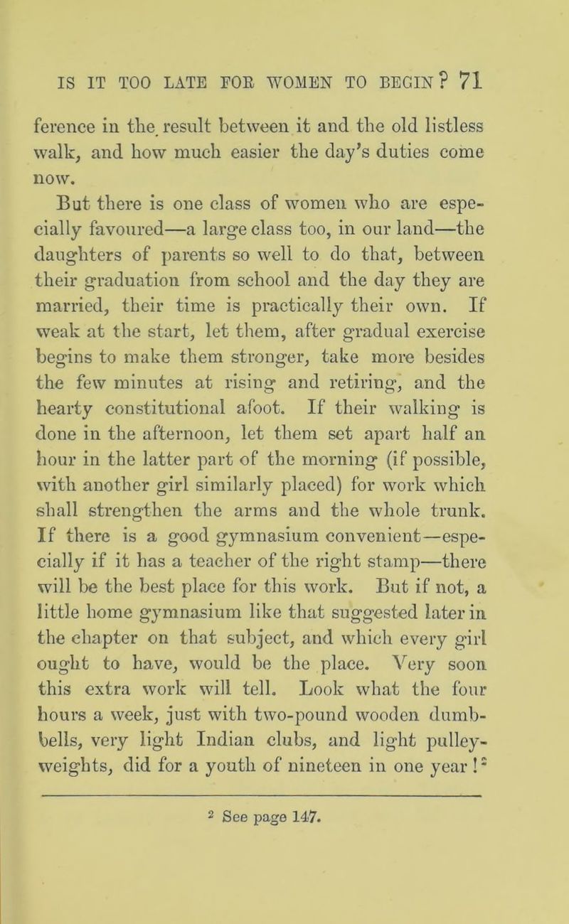 fercnce in the, result between it and the old listless walk, and how much easier the day’s duties come now. But there is one class of women who are espe- cially favoured—a large class too, in our land—the daughters of parents so well to do that, between their graduation from school and the day they are married, their time is practically their own. If weak at the start, let them, after gradual exercise begins to make them stronger, take more besides the few minutes at rising and retiring, and the hearty constitutional afoot. If their walking is done in the afternoon, let them set apart half an hour in the latter part of the morning (if possible, with another girl similarly placed) for work which shall strengthen the arms and the whole trunk. If there is a good gymnasium convenient—espe- cially if it has a teacher of the right stamp—there will be the best place for this work. But if not, a little home gymnasium like that suggested later in the chapter on that subject, and which every girl ought to have, would be the place. Very soon this extra work will tell. Look what the four hours a week, just with two-pound wooden dumb- bells, very light Indian elubs, and light pulley- weights, did for a youth of nineteen in one year !* 2 See page 147.