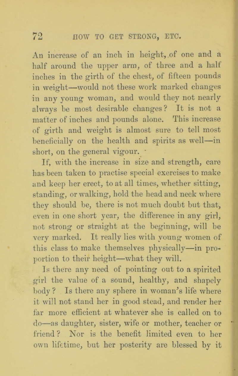 An increase of an inch in height, of one and a half around the upper arm, of three and a half inches in the girth of the chest, of fifteen pounds in weight—would not these work marked changes in any young woman, and would they not nearly always be most desirable changes? It is not a matter of inches and pounds alone. This increase of girth and weight is almost sure to tell most beneficially on the health and spirits as well—in short, on the general vigour. ■ If, with the increase in size and strength, care has been taken to practise special exercises to make and keep her erect, to at all times, whether sitting, standing, or walking, hold the head and neck where they should be, there is not much doubt but that, even in one short year, the difference in any girl, not strong or straight at the beginning, will be very marked. It really lies with young women of this class to make themselves physically—in pro- portion to their height—what they will. Is there any need of pointing out to a spirited girl the value of a sound, healthy, and shapely body? Is there any sphere in woman^s life where it will not stand her in good stead, and render her far more efficient at whatever she is called on to do—as daughter, sister, wife or mother, teacher or friend ? Nor is the benefit limited even to her own lifetime, but her posterity are blessed by it