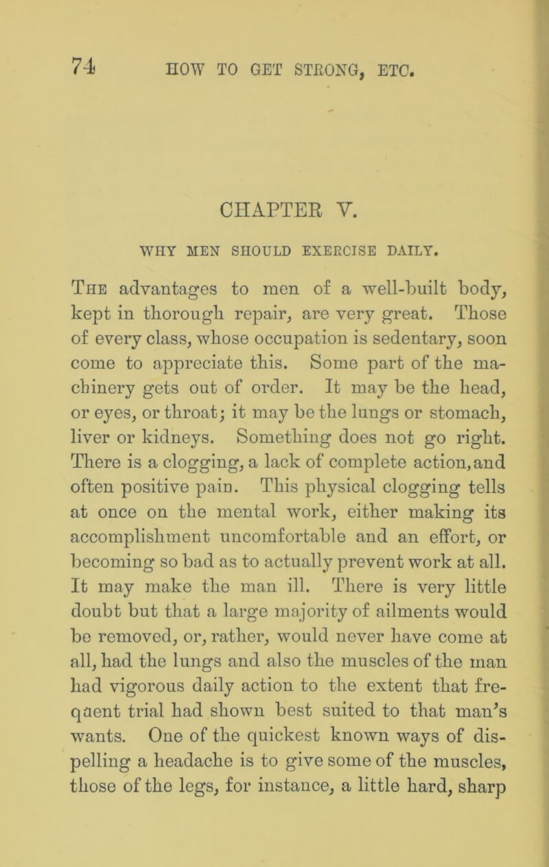 CHAPTER Y. WHY MEN SHOULD EXERCISE DAILY. The advantages to men of a well-built body, kept in tborougb repair, are very great. Those of every class, whose occupation is sedentary, soon come to appreciate this. Some part of the ma- chinery gets out of order. It may be the head, or eyes, or throat; it may be the lungs or stomach, liver or kidneys. Something does not go right. There is a clogging, a lack of complete action, and often positive pain. This physical clogging tells at once on the mental work, either making its accomplishment uncomfortable and an effort, or becoming so bad as to actually prevent work at all. It may make the man ill. There is very little doubt but that a large majority of ailments would be removed, or, rather, would never have come at all, had the lungs and also the muscles of the man had vigorous daily action to the extent that fre- qaent trial had shown best suited to that man’s wants. One of the quickest known ways of dis- pelling a headache is to give some of the muscles, those of the legs, for instance, a little hard, sharp