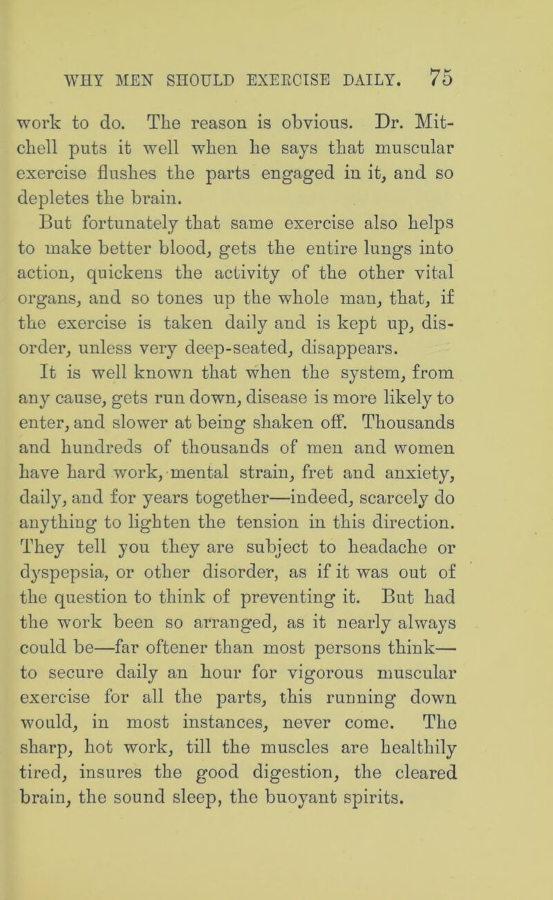 work to do. The reason is obvious. Dr. Mit- chell puts it well when he says that muscular exercise flushes the parts engaged in it, and so depletes the brain. But fortunately that same exercise also helps to make better blood, gets the entire lungs into action, quickens the activity of the other vital organs, and so tones up the whole man, that, if the exercise is taken daily and is kept up, dis- order, unless very deep-seated, disappears. It is well known that when the system, from any cause, gets run down, disease is more likely to enter, and slower at being shaken off. Thousands and hundreds of thousands of men and women have hard work, mental strain, fret and anxiety, daily, and for years together—indeed, scarcely do anything to lighten the tension in this direction. They tell you they are subject to headache or dyspepsia, or other disorder, as if it was out of the question to think of preventing it. But had the work been so arranged, as it nearly always could be—far oftener than most persons think— to secure daily an hour for vigorous muscular exercise for all the parts, this running down would, in most instances, never come. The sharp, hot work, till the muscles are healthily tired, insures the good digestion, the cleared brain, the sound sleep, the buoyant spirits.