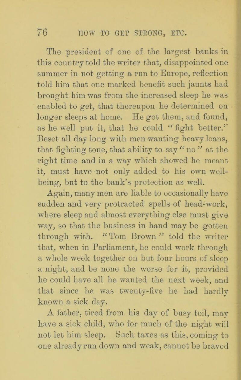 The president of one of the largest banks in this country told the writer that, disappointed one summer in not getting a run to Europe, reflection told him that one marked benefit such jaunts had brought him was from the increased sleep he was enabled to get, that thei’eupon he determined on longer sleeps at home. He got them, and found, as he well put it, that he could “ fight better.^* Beset all day long with men wanting heavy loans, that fighting tone, that ability to say no ” at the right time and in a way which showed he meant it, must have not only added to his own well- being, but to the bank’s protection as well. Again, many men are liable to occasionally have sudden and very proti’acted spells of head-work, where sleep and almost everything else must give wmy, so that the business in hand may be gotten through with. “ Tom Brown told the writer that, when in Parliament, he could work through a whole week together on but four hours of sleep a night, and be none the w'orse for it, provided he could have all he wanted the next week, and that since he wms twenty-five he had hardly known a sick day. A father, tired from his day of busy toil, may have a sick child, who for much of the night will not let him sleep. Such taxes as this, coming to one already run down and weak, cannot be braved