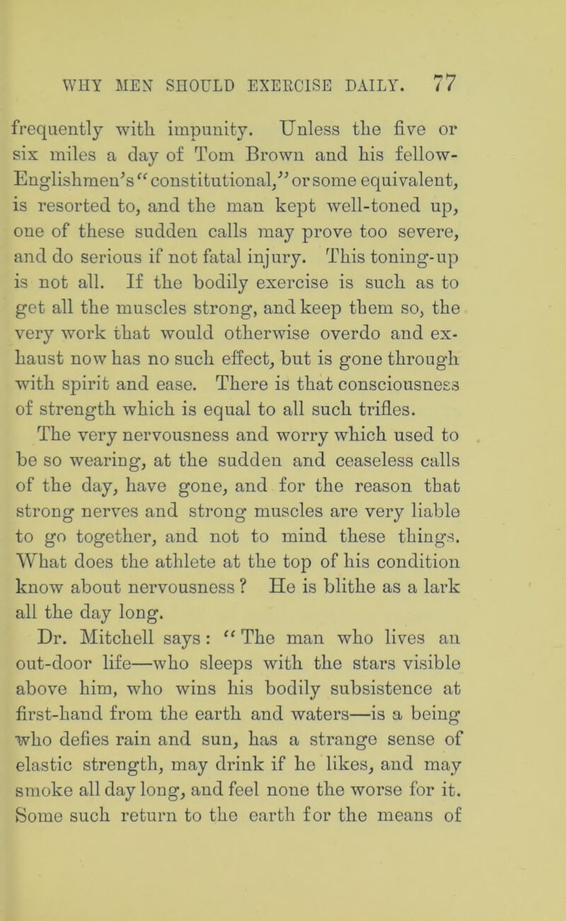 frequently with impunity. Unless the five or six miles a clay of Tom Brown and his fellow- Englishmen^s constitutional/^ or some equivalent, is resorted to, and the man kept well-toned up, one of these sudden calls may prove too severe, and do serious if not fatal injury. This toning-up is not all. If the bodily exercise is such as to get all the muscles strong, and keep them so, the very work that would otherwise overdo and ex- haust now has no such effect, but is gone through with spirit and ease. There is that consciousness of strength which is equal to all such trifles. The very nervousness and worry which used to be so wearing, at the sudden and ceaseless calls of the day, have gone, and for the reason that strong nerves and strong muscles are very liable to go together, and not to mind these things. What does the athlete at the top of his condition know about nervousness ? He is blithe as a lark all the day long. Dr. Mitchell says: “ The man who lives an out-door life—who sleeps with the stars visible above him, who wins his bodily subsistence at first-hand from the earth and waters—is a being who defies rain and sun, has a strange sense of elastic strength, may drink if he likes, and may smoke all day long, and feel none the worse for it. Some such return to the earth for the means of