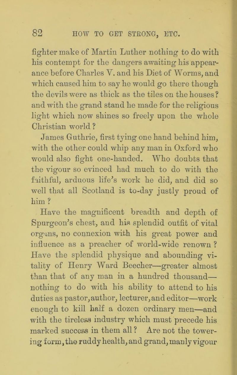 fighter make of Martin Luther nothing to do with his contempt for the dangers awaiting his appear- ance before Charles V. and his Diet of Worms, and which caused him to say he would go there though the devils were as thick as the tiles on the houses ? and with the grand stand he made for the religious light which now shines so freely upon the whole Christian world ? James Guthrie, first tying one hand behind him, with the other could whip any man in Oxford who would also fight one-handed. Who doubts that the vigour so evinced had much to do with the faithful, arduous lifers work he did, and did so well that all Scotland is to-day justly proud of him ? Have the magnificent breadth and depth of Spurgeon^s chest, and hia splendid outfit of vital organs, no connexion with his great power and influence as a preacher of world-wide renown ? Have the splendid physique and abounding vi- tality of Henry Ward Beecher—greater almost than that of any man in a hundred thousand— nothing to do with his ability to attend to his duties as pastor, author, lecturer, and editor—work enough to kill half a dozen ordinary men—and with the tireless industry which must precede his marked success in them all ? Are not the tower- ing form, the ruddy health, and grand, manly vigour