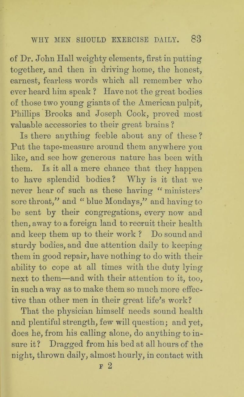 of Dr. John Hall weighty elements^ first in putting together, and then in driving home, the honest, earnest, fearless words which all remember who ever heard him speak ? Have not the great bodies of those two young giants of the American pulpit, Phillips Brooks and Joseph Cook, proved most valuable accessories to their great brains ? Is there anything feeble about any of these ? Put the tape-measure around them anywhere you like, and see how generous nature has been with them. Is it all a mere chance that they happen to have splendid bodies? Why is it that we never hear of such as these having “ ministers^ sore throat,^^ and blue Mondays,’^ and having to be sent by their congregations, eveiy now and then, away to a foreign land to recruit their health and keep them up to their work ? Do sound and sturdy bodies, and due attention daily to keeping them in good repair, have nothing to do with their ability to cope at all times with the duty lying next to them—and with their attention to it, too, in such a way as to make them so much more effec- tive than other men in their great lifers work? That the physician himself needs sound health and plentiful strength, few will question; and yet, does he, from his calling alone, do anything to in- sure it? Dragged from his bed at all hours of the night, thrown daily, almost hourly, in contact with p 2