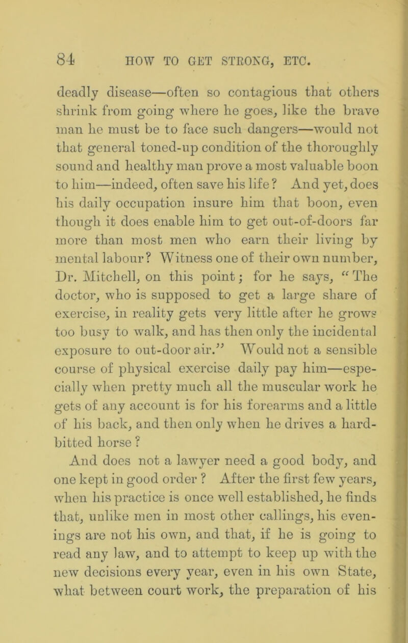 i 84 HOW TO GET STROIsG, ETC. deadly disease—often so contagious that others shrink from going Avhere he goes, like the brave man he must be to face such dangers—would not ; that general toned-up condition of the thoroughly ' sound and healthy man prove a most valuable boon j to him—indeed, often save his life ? And yet, does his daily occupation insure him that boon, even ^ though it does enable him to get out-of-doors far more than most men who earn their living by mental labour ? Witness one of their own number, * Dr. Mitchell, on this point; for he says, The doctor, who is supposed to get a large share of exercise, in reality gets very little after he grows |> too busy to walk, and has then only the incidental , 1 exposure to out-door air.^^ AVould not a sensible 3 course of physical exercise daily pay him—espe- 9 cially when pretty much all the muscular work he 3 gets of any account is for his forearms and a little j of his back, and then only when he drives a hard- J bitted horse ? il And does not a lawyer need a good body, and J one kept in good order ? After the first few years, 9 when his practice is once well established, he finds ■ that, unlike men in most other callings, his even- k-| ings are not his own, and that, if he is going to 1 read any law, and to attempt to keep up with the ' new decisions every year, even in his own State, r what between court work, the preparation of his